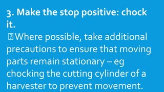 3. Make the stop positive: chock
it.
Where possible, take additional
precautions to ensure that moving
parts remain stationary – eg
chocking the cutting cylinder of a
harvester to prevent movement.
 