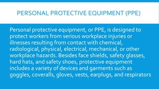 PERSONAL PROTECTIVE EQUIPMENT (PPE)
Personal protective equipment, or PPE, is designed to
protect workers from serious workplace injuries or
illnesses resulting from contact with chemical,
radiological, physical, electrical, mechanical, or other
workplace hazards. Besides face shields, safety glasses,
hard hats, and safety shoes, protective equipment
includes a variety of devices and garments such as
goggles, coveralls, gloves, vests, earplugs, and respirators
 
