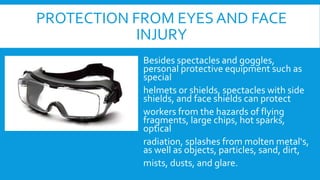 PROTECTION FROM EYES AND FACE
INJURY
Besides spectacles and goggles,
personal protective equipment such as
special
helmets or shields, spectacles with side
shields, and face shields can protect
workers from the hazards of flying
fragments, large chips, hot sparks,
optical
radiation, splashes from molten metal‘s,
as well as objects, particles, sand, dirt,
mists, dusts, and glare.
 