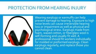 PROTECTION FROM HEARING INJURY
Wearing earplugs or earmuffs can help
prevent damage to hearing. Exposure to high
noise levels can cause irreversible hearing
loss or impairment as well as physical and
psychological stress. Earplugs made from
foam, waxed cotton, or fiberglass wool is
self-forming and usually fit well.A
professional should fit workers individually
for molded or preformed earplugs. Clean
earplugs regularly, and replace those you
cannot clean.
 