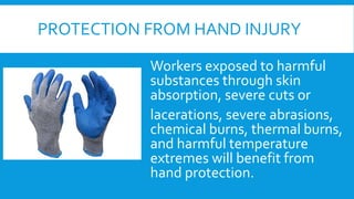 PROTECTION FROM HAND INJURY
Workers exposed to harmful
substances through skin
absorption, severe cuts or
lacerations, severe abrasions,
chemical burns, thermal burns,
and harmful temperature
extremes will benefit from
hand protection.
 