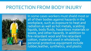 PROTECTION FROM BODY INJURY
In some cases workers must shield most or
all of their bodies against hazards in the
workplace, such as exposure to heat and
radiation as well as hot metals, scalding
liquids, body fluids, hazardous materials or
waste, and other hazards. In addition to
fire-retardant wool and fire retardant
cotton, materials used in wholebody
personal protective equipment include
rubber,leather, synthetics, and plastic
 