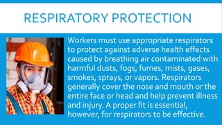 RESPIRATORY PROTECTION
Workers must use appropriate respirators
to protect against adverse health effects
caused by breathing air contaminated with
harmful dusts, fogs, fumes, mists, gases,
smokes, sprays, or vapors. Respirators
generally cover the nose and mouth or the
entire face or head and help prevent illness
and injury. A proper fit is essential,
however, for respirators to be effective.
 
