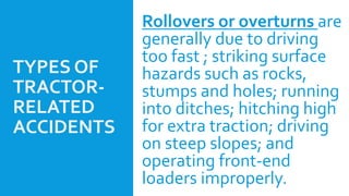 TYPES OF
TRACTOR-
RELATED
ACCIDENTS
Rollovers or overturns are
generally due to driving
too fast ; striking surface
hazards such as rocks,
stumps and holes; running
into ditches; hitching high
for extra traction; driving
on steep slopes; and
operating front-end
loaders improperly.
 