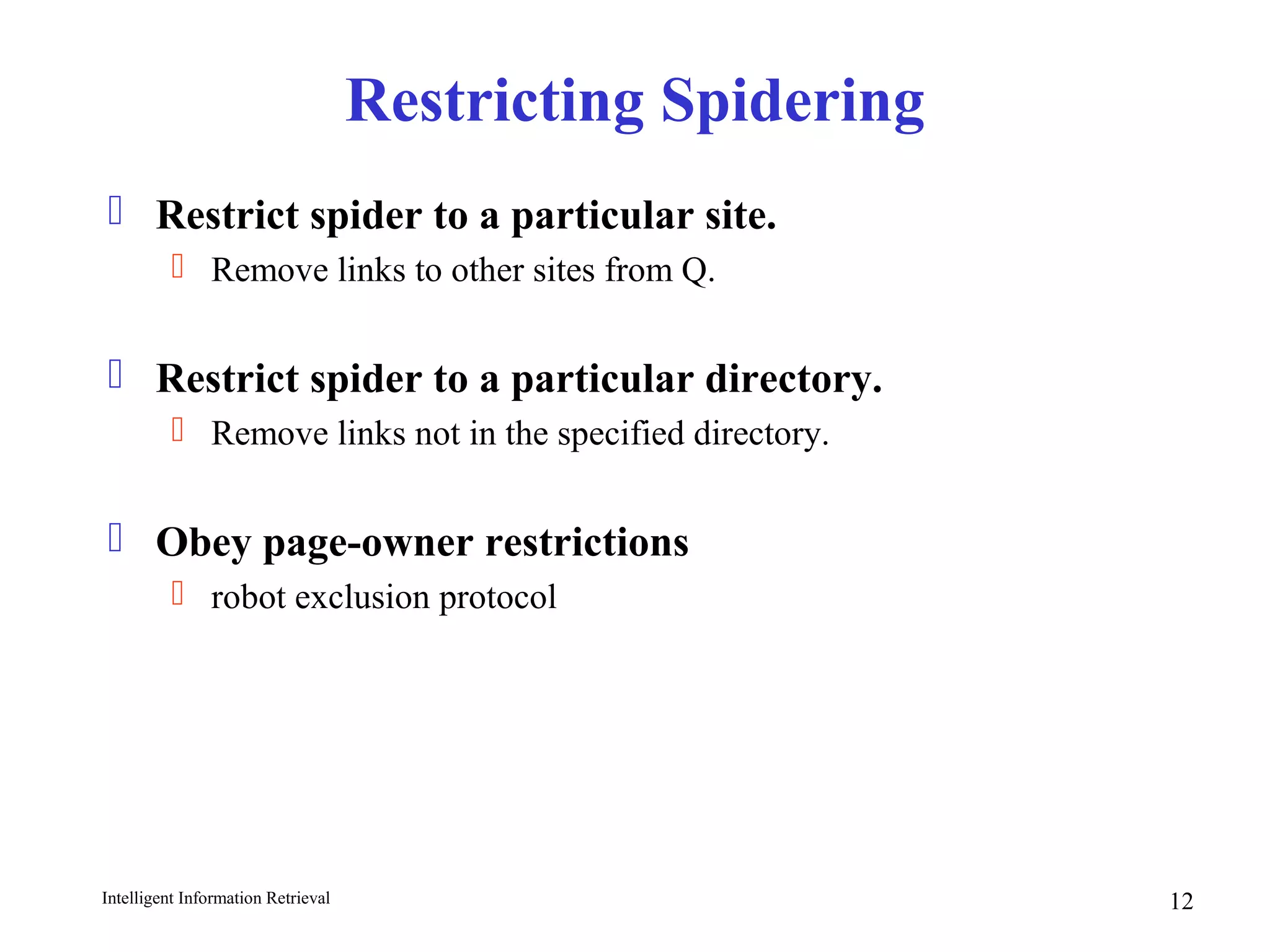 Intelligent Information Retrieval 12
Restricting Spidering
 Restrict spider to a particular site.
 Remove links to other sites from Q.
 Restrict spider to a particular directory.
 Remove links not in the specified directory.
 Obey page-owner restrictions
 robot exclusion protocol
 