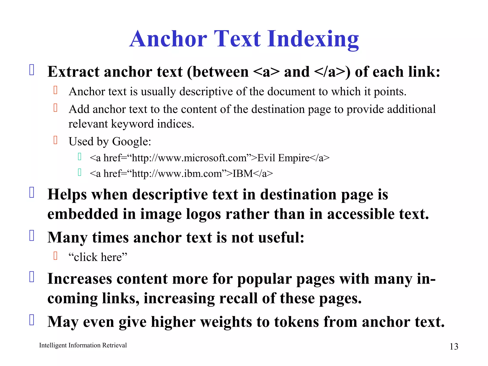 Intelligent Information Retrieval 13
Anchor Text Indexing
 Extract anchor text (between <a> and </a>) of each link:
 Anchor text is usually descriptive of the document to which it points.
 Add anchor text to the content of the destination page to provide additional
relevant keyword indices.
 Used by Google:
 <a href=“http://www.microsoft.com”>Evil Empire</a>
 <a href=“http://www.ibm.com”>IBM</a>
 Helps when descriptive text in destination page is
embedded in image logos rather than in accessible text.
 Many times anchor text is not useful:
 “click here”
 Increases content more for popular pages with many in-
coming links, increasing recall of these pages.
 May even give higher weights to tokens from anchor text.
 