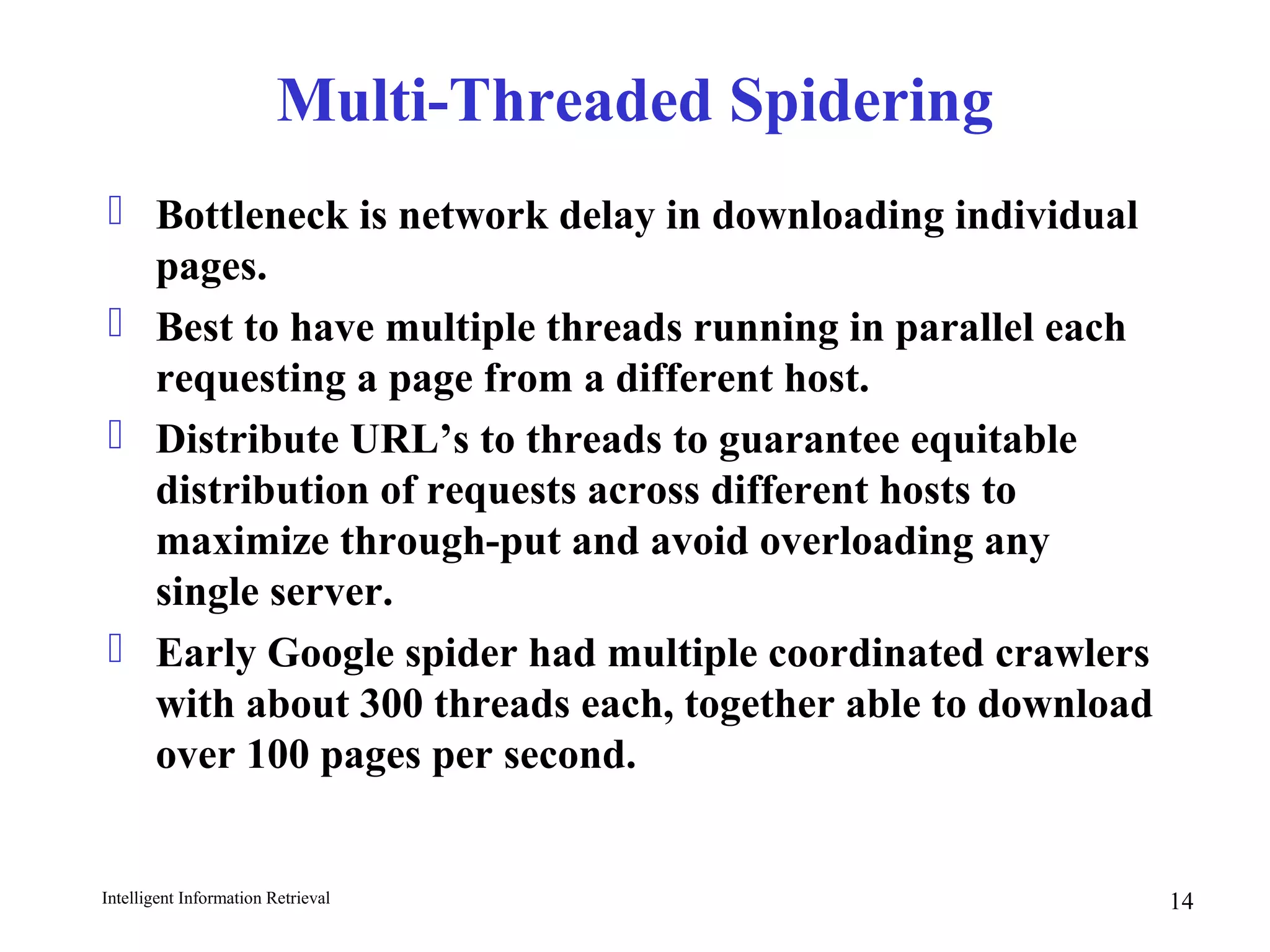 Intelligent Information Retrieval 14
Multi-Threaded Spidering
 Bottleneck is network delay in downloading individual
pages.
 Best to have multiple threads running in parallel each
requesting a page from a different host.
 Distribute URL’s to threads to guarantee equitable
distribution of requests across different hosts to
maximize through-put and avoid overloading any
single server.
 Early Google spider had multiple coordinated crawlers
with about 300 threads each, together able to download
over 100 pages per second.
 