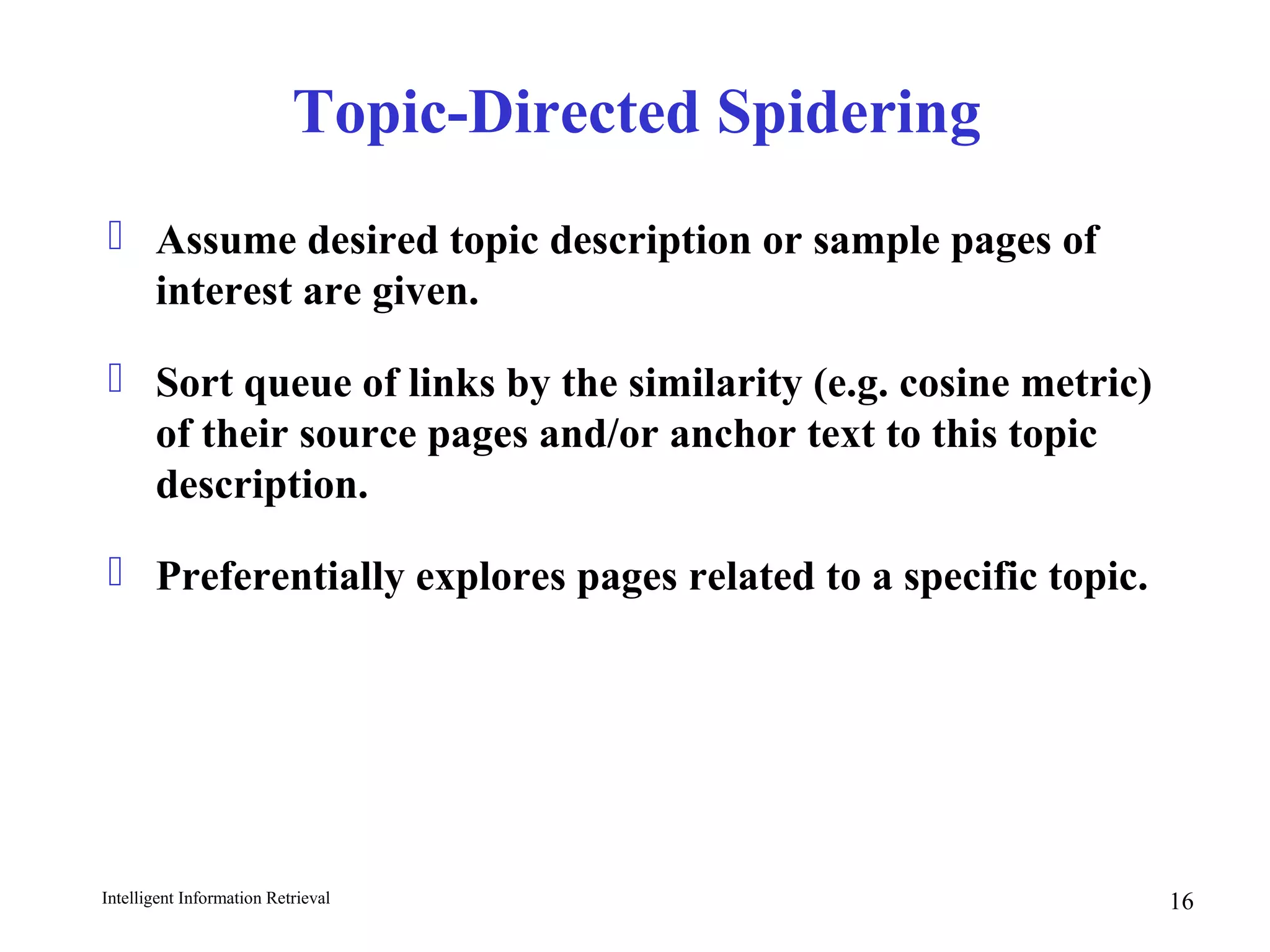 Intelligent Information Retrieval 16
Topic-Directed Spidering
 Assume desired topic description or sample pages of
interest are given.
 Sort queue of links by the similarity (e.g. cosine metric)
of their source pages and/or anchor text to this topic
description.
 Preferentially explores pages related to a specific topic.
 