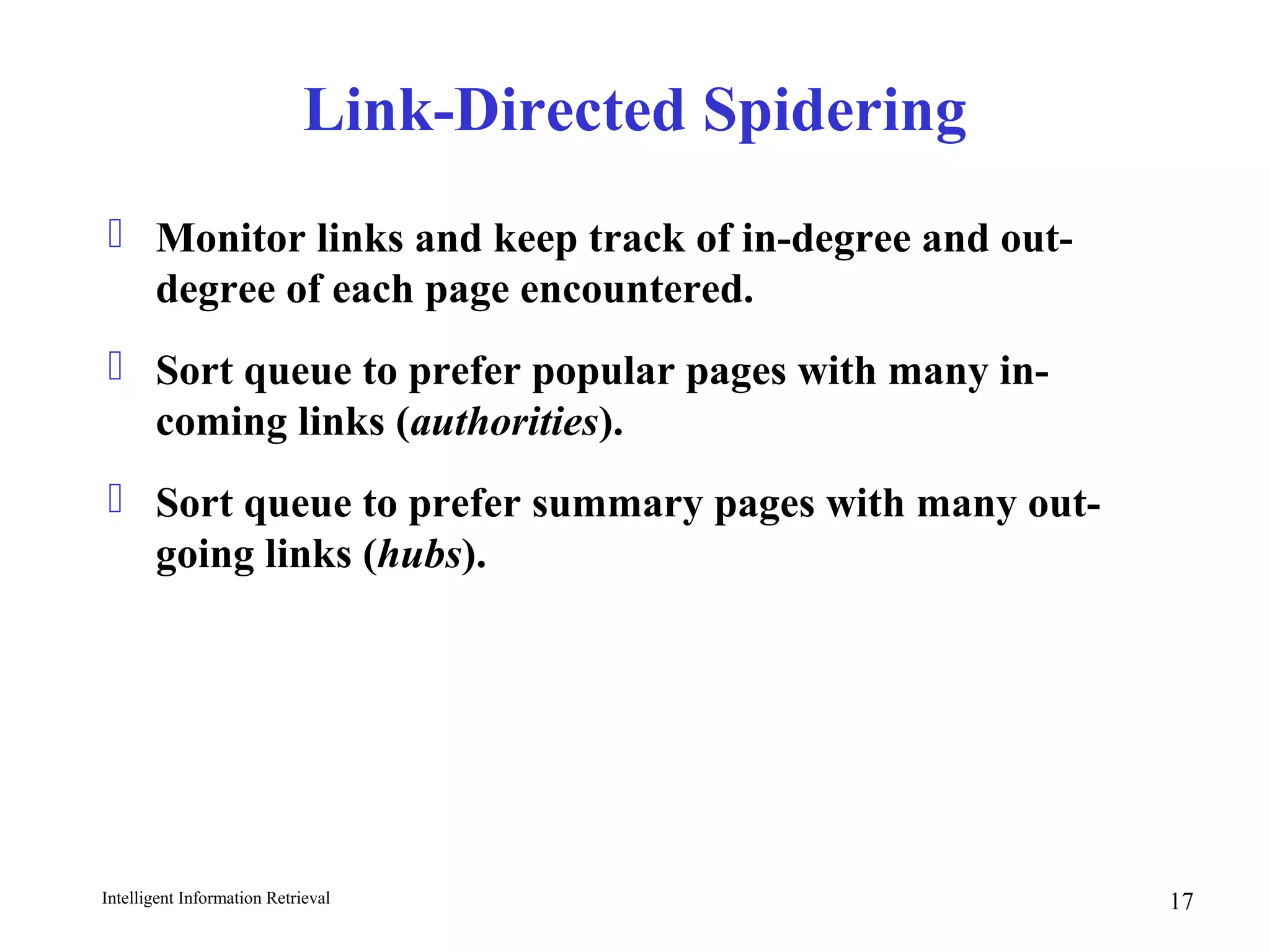 Intelligent Information Retrieval 17
Link-Directed Spidering
 Monitor links and keep track of in-degree and out-
degree of each page encountered.
 Sort queue to prefer popular pages with many in-
coming links (authorities).
 Sort queue to prefer summary pages with many out-
going links (hubs).
 