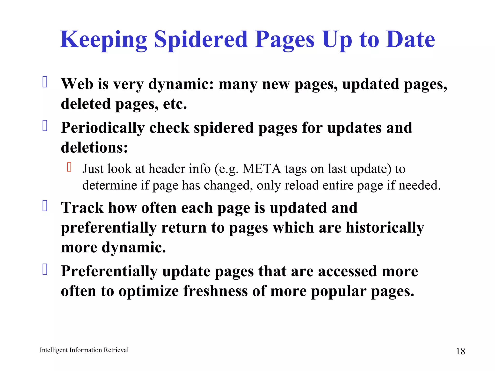 Intelligent Information Retrieval 18
Keeping Spidered Pages Up to Date
 Web is very dynamic: many new pages, updated pages,
deleted pages, etc.
 Periodically check spidered pages for updates and
deletions:
 Just look at header info (e.g. META tags on last update) to
determine if page has changed, only reload entire page if needed.
 Track how often each page is updated and
preferentially return to pages which are historically
more dynamic.
 Preferentially update pages that are accessed more
often to optimize freshness of more popular pages.
 