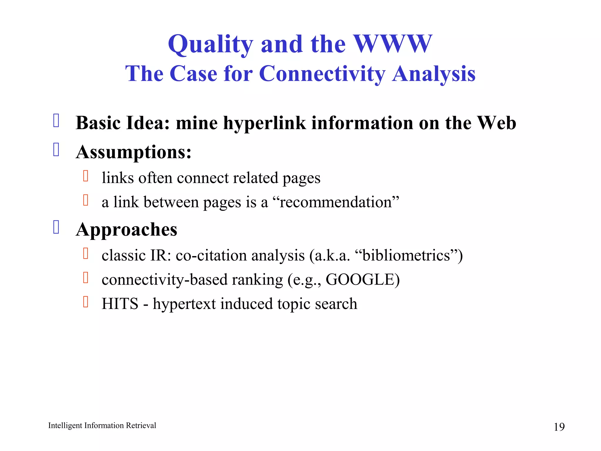 Intelligent Information Retrieval 19
Quality and the WWW
The Case for Connectivity Analysis
 Basic Idea: mine hyperlink information on the Web
 Assumptions:
 links often connect related pages
 a link between pages is a “recommendation”
 Approaches
 classic IR: co-citation analysis (a.k.a. “bibliometrics”)
 connectivity-based ranking (e.g., GOOGLE)
 HITS - hypertext induced topic search
 