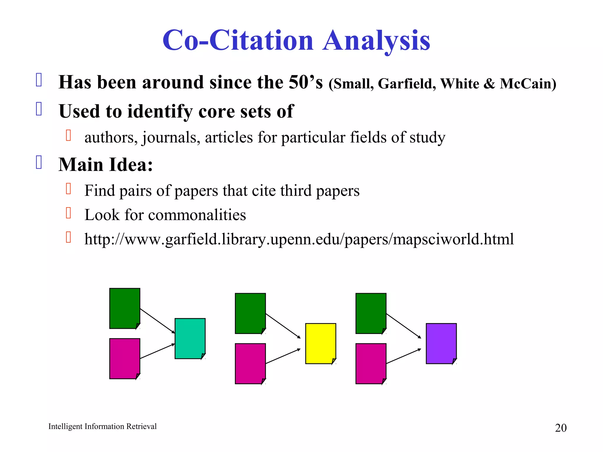 Intelligent Information Retrieval 20
Co-Citation Analysis
 Has been around since the 50’s (Small, Garfield, White & McCain)
 Used to identify core sets of
 authors, journals, articles for particular fields of study
 Main Idea:
 Find pairs of papers that cite third papers
 Look for commonalities
 http://www.garfield.library.upenn.edu/papers/mapsciworld.html
 