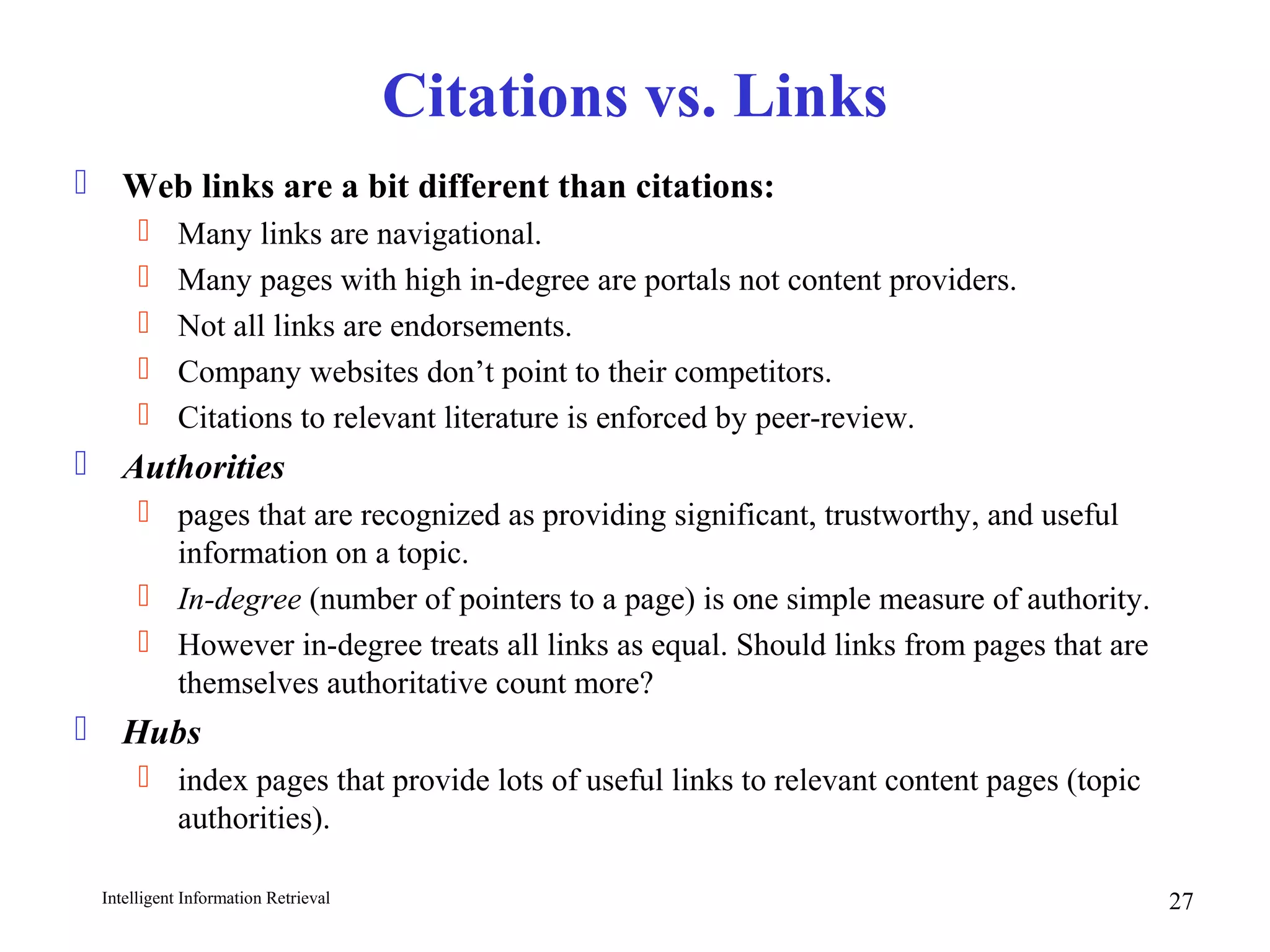 Intelligent Information Retrieval 27
Citations vs. Links
 Web links are a bit different than citations:
 Many links are navigational.
 Many pages with high in-degree are portals not content providers.
 Not all links are endorsements.
 Company websites don’t point to their competitors.
 Citations to relevant literature is enforced by peer-review.
 Authorities
 pages that are recognized as providing significant, trustworthy, and useful
information on a topic.
 In-degree (number of pointers to a page) is one simple measure of authority.
 However in-degree treats all links as equal. Should links from pages that are
themselves authoritative count more?
 Hubs
 index pages that provide lots of useful links to relevant content pages (topic
authorities).
 