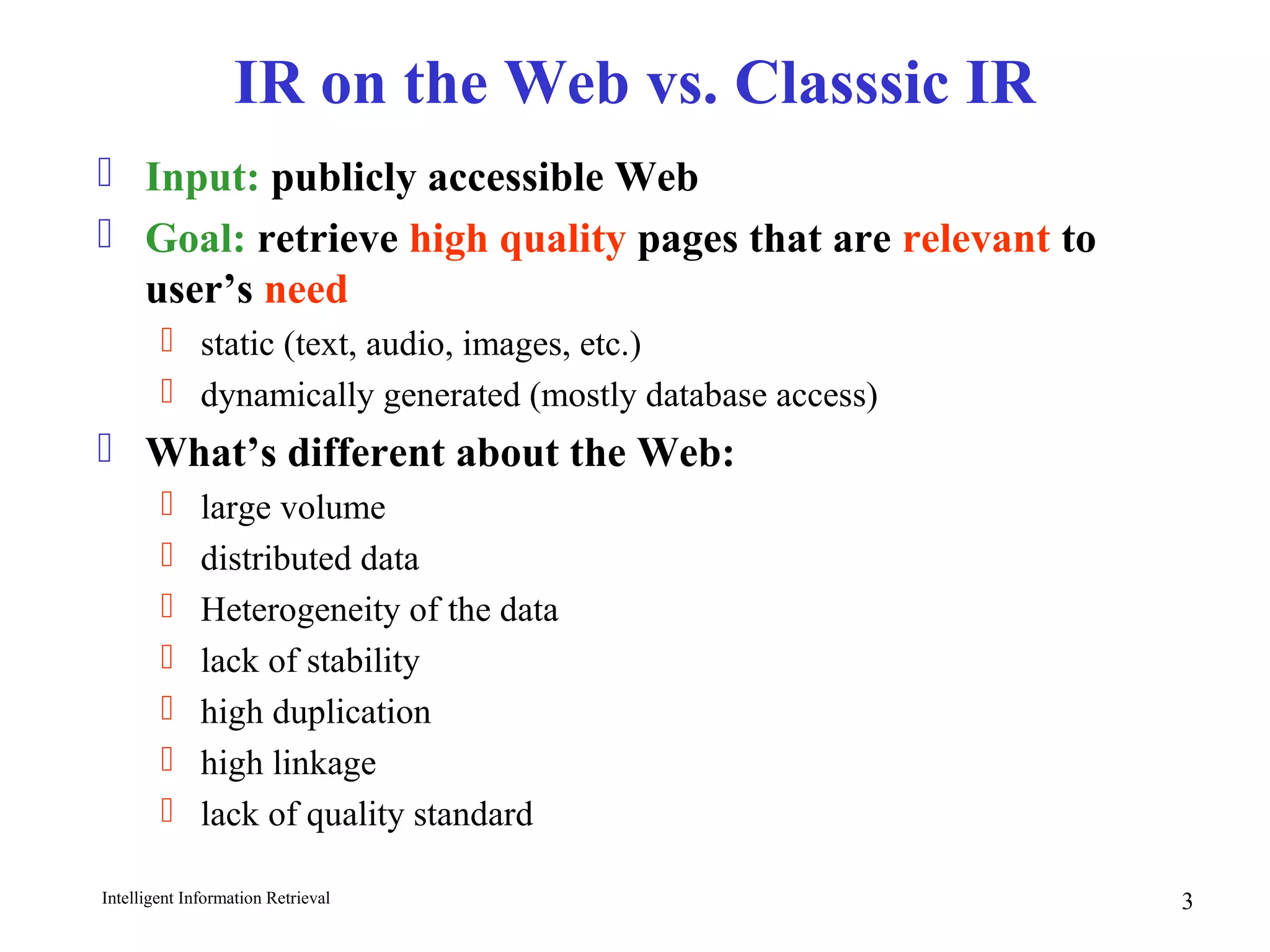Intelligent Information Retrieval 3
IR on the Web vs. Classsic IR
 Input: publicly accessible Web
 Goal: retrieve high quality pages that are relevant to
user’s need
 static (text, audio, images, etc.)
 dynamically generated (mostly database access)
 What’s different about the Web:
 large volume
 distributed data
 Heterogeneity of the data
 lack of stability
 high duplication
 high linkage
 lack of quality standard
 