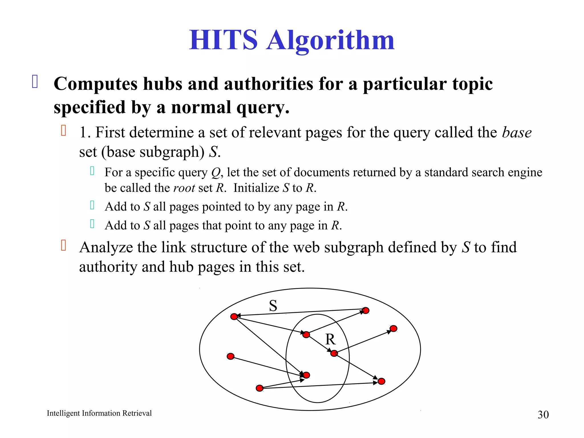 Intelligent Information Retrieval 30
HITS Algorithm
 Computes hubs and authorities for a particular topic
specified by a normal query.
 1. First determine a set of relevant pages for the query called the base
set (base subgraph) S.
 For a specific query Q, let the set of documents returned by a standard search engine
be called the root set R. Initialize S to R.
 Add to S all pages pointed to by any page in R.
 Add to S all pages that point to any page in R.
 Analyze the link structure of the web subgraph defined by S to find
authority and hub pages in this set.
R
S
 
