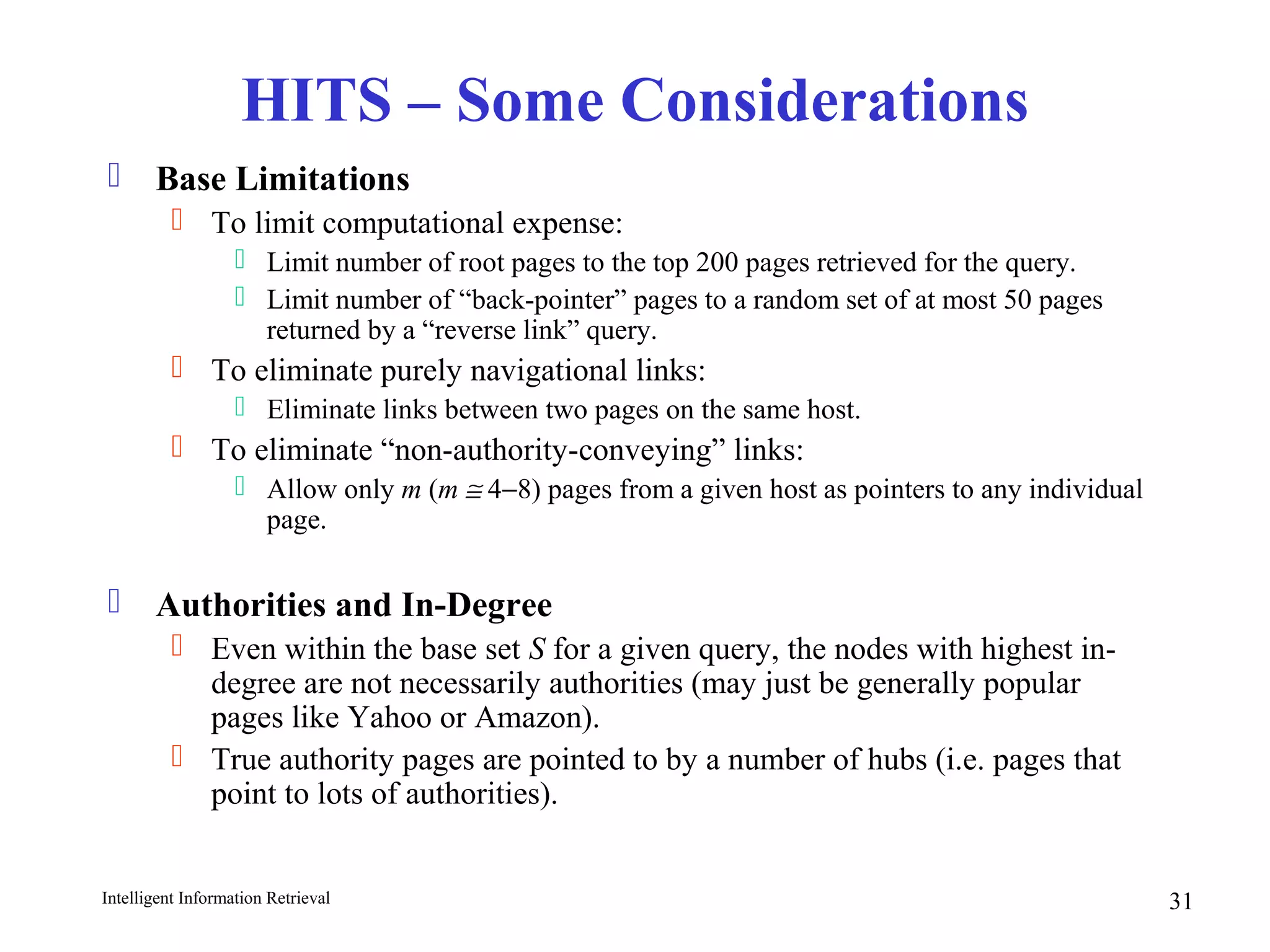 Intelligent Information Retrieval 31
HITS – Some Considerations
 Base Limitations
 To limit computational expense:
 Limit number of root pages to the top 200 pages retrieved for the query.
 Limit number of “back-pointer” pages to a random set of at most 50 pages
returned by a “reverse link” query.
 To eliminate purely navigational links:
 Eliminate links between two pages on the same host.
 To eliminate “non-authority-conveying” links:
 Allow only m (m ≅ 4−8) pages from a given host as pointers to any individual
page.
 Authorities and In-Degree
 Even within the base set S for a given query, the nodes with highest in-
degree are not necessarily authorities (may just be generally popular
pages like Yahoo or Amazon).
 True authority pages are pointed to by a number of hubs (i.e. pages that
point to lots of authorities).
 