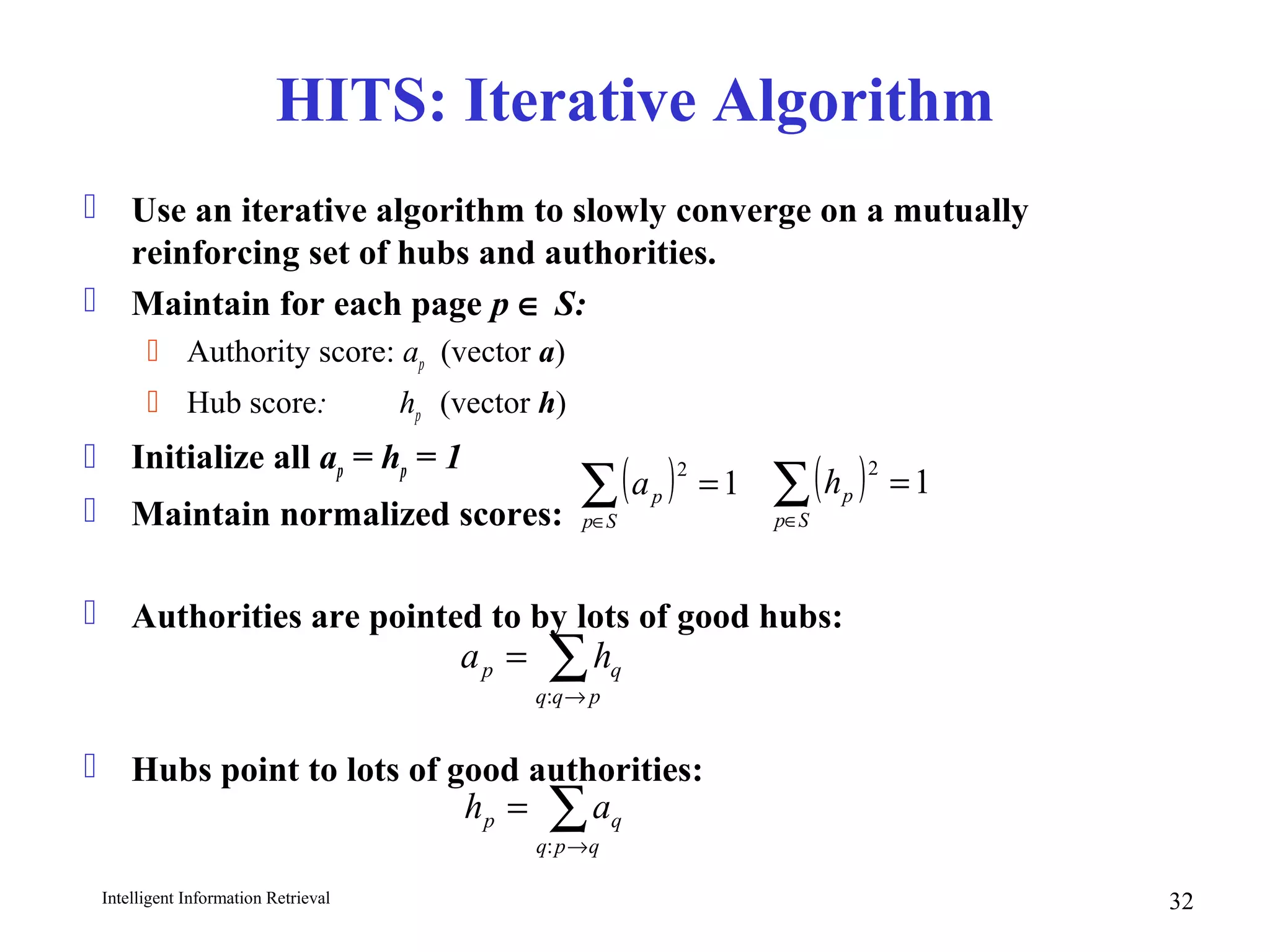Intelligent Information Retrieval 32
HITS: Iterative Algorithm
 Use an iterative algorithm to slowly converge on a mutually
reinforcing set of hubs and authorities.
 Maintain for each page p ∈ S:
 Authority score: ap (vector a)
 Hub score: hp (vector h)
 Initialize all ap = hp = 1
 Maintain normalized scores:
 Authorities are pointed to by lots of good hubs:
 Hubs point to lots of good authorities:
∑→
=
pqq
qp ha
:
( ) 1
2
=∑∈Sp
ph( ) 1
2
=∑∈Sp
pa
∑→
=
qpq
qp ah
:
 