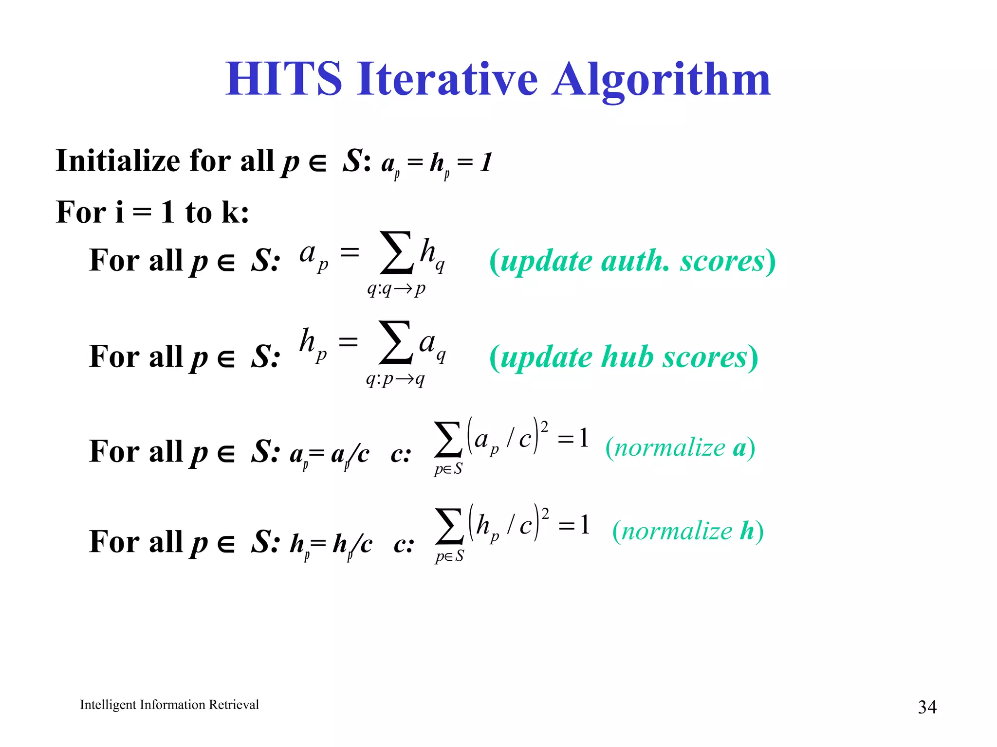 Intelligent Information Retrieval 34
HITS Iterative Algorithm
Initialize for all p ∈ S: ap = hp = 1
For i = 1 to k:
For all p ∈ S: (update auth. scores)
For all p ∈ S: (update hub scores)
For all p ∈ S: ap= ap/c c:
For all p ∈ S: hp= hp/c c:
∑→
=
pqq
qp ha
:
∑→
=
qpq
qp ah
:
( ) 1/
2
=∑∈Sp
p ca
( ) 1/
2
=∑∈Sp
p ch
(normalize a)
(normalize h)
 