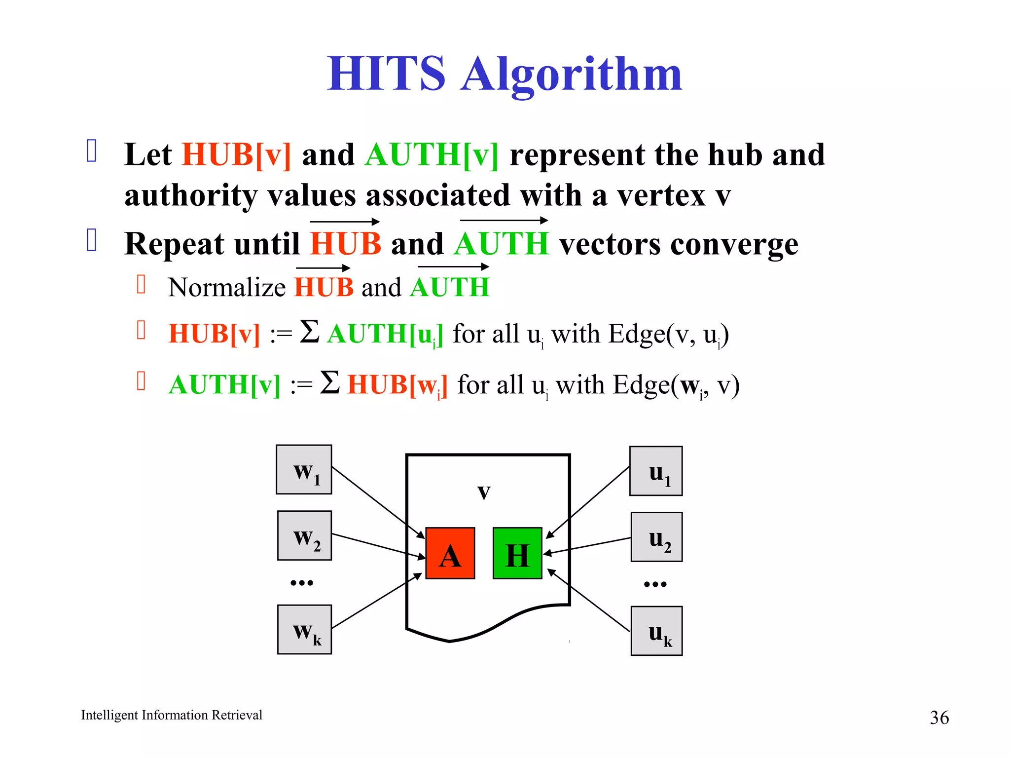 Intelligent Information Retrieval 36
HITS Algorithm
 Let HUB[v] and AUTH[v] represent the hub and
authority values associated with a vertex v
 Repeat until HUB and AUTH vectors converge
 Normalize HUB and AUTH
 HUB[v] := Σ AUTH[ui] for all ui with Edge(v, ui)
 AUTH[v] := Σ HUB[wi] for all ui with Edge(wi, v)
A H
v
u1
u2
uk
...
w1
w2
wk
...
 