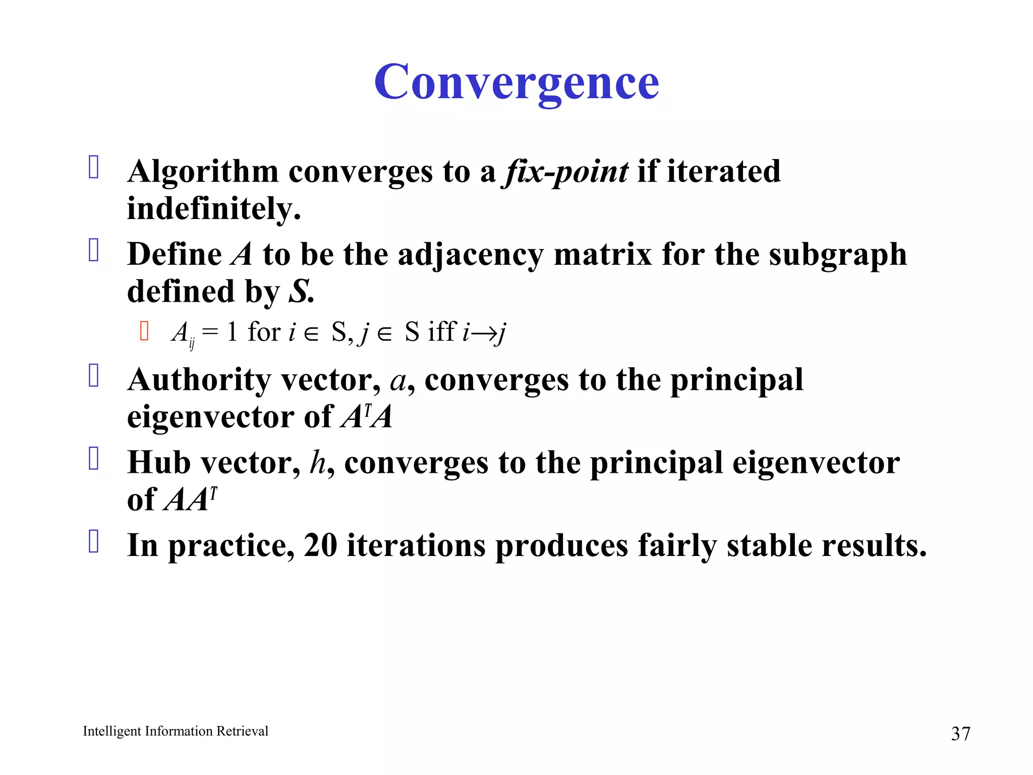 Intelligent Information Retrieval 37
Convergence
 Algorithm converges to a fix-point if iterated
indefinitely.
 Define A to be the adjacency matrix for the subgraph
defined by S.
 Aij = 1 for i ∈ S, j ∈ S iff i→j
 Authority vector, a, converges to the principal
eigenvector of AT
A
 Hub vector, h, converges to the principal eigenvector
of AAT
 In practice, 20 iterations produces fairly stable results.
 