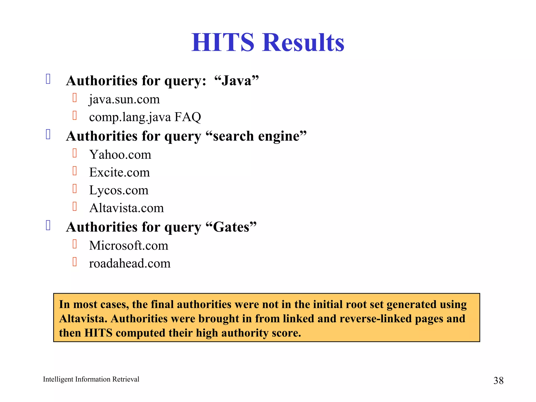 Intelligent Information Retrieval 38
HITS Results
 Authorities for query: “Java”
 java.sun.com
 comp.lang.java FAQ
 Authorities for query “search engine”
 Yahoo.com
 Excite.com
 Lycos.com
 Altavista.com
 Authorities for query “Gates”
 Microsoft.com
 roadahead.com
In most cases, the final authorities were not in the initial root set generated using
Altavista. Authorities were brought in from linked and reverse-linked pages and
then HITS computed their high authority score.
 