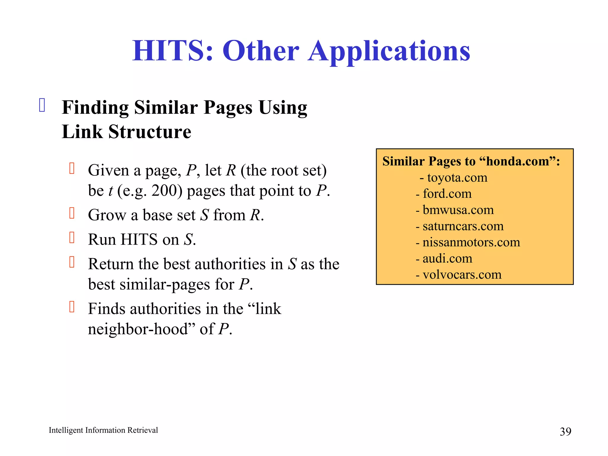 Intelligent Information Retrieval 39
HITS: Other Applications
 Finding Similar Pages Using
Link Structure
 Given a page, P, let R (the root set)
be t (e.g. 200) pages that point to P.
 Grow a base set S from R.
 Run HITS on S.
 Return the best authorities in S as the
best similar-pages for P.
 Finds authorities in the “link
neighbor-hood” of P.
Similar Pages to “honda.com”:
- toyota.com
- ford.com
- bmwusa.com
- saturncars.com
- nissanmotors.com
- audi.com
- volvocars.com
 