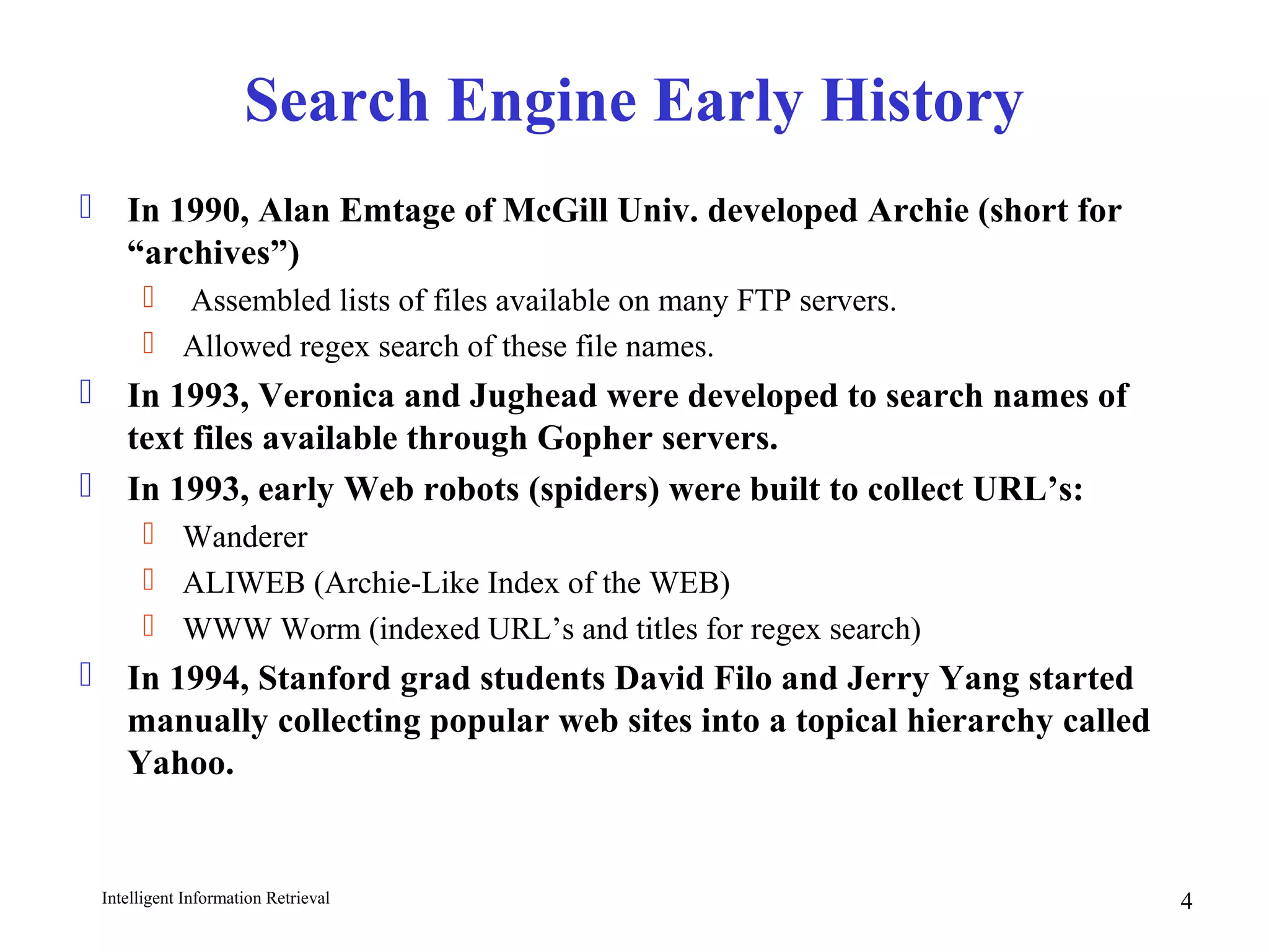Intelligent Information Retrieval 4
Search Engine Early History
 In 1990, Alan Emtage of McGill Univ. developed Archie (short for
“archives”)
 Assembled lists of files available on many FTP servers.
 Allowed regex search of these file names.
 In 1993, Veronica and Jughead were developed to search names of
text files available through Gopher servers.
 In 1993, early Web robots (spiders) were built to collect URL’s:
 Wanderer
 ALIWEB (Archie-Like Index of the WEB)
 WWW Worm (indexed URL’s and titles for regex search)
 In 1994, Stanford grad students David Filo and Jerry Yang started
manually collecting popular web sites into a topical hierarchy called
Yahoo.
 