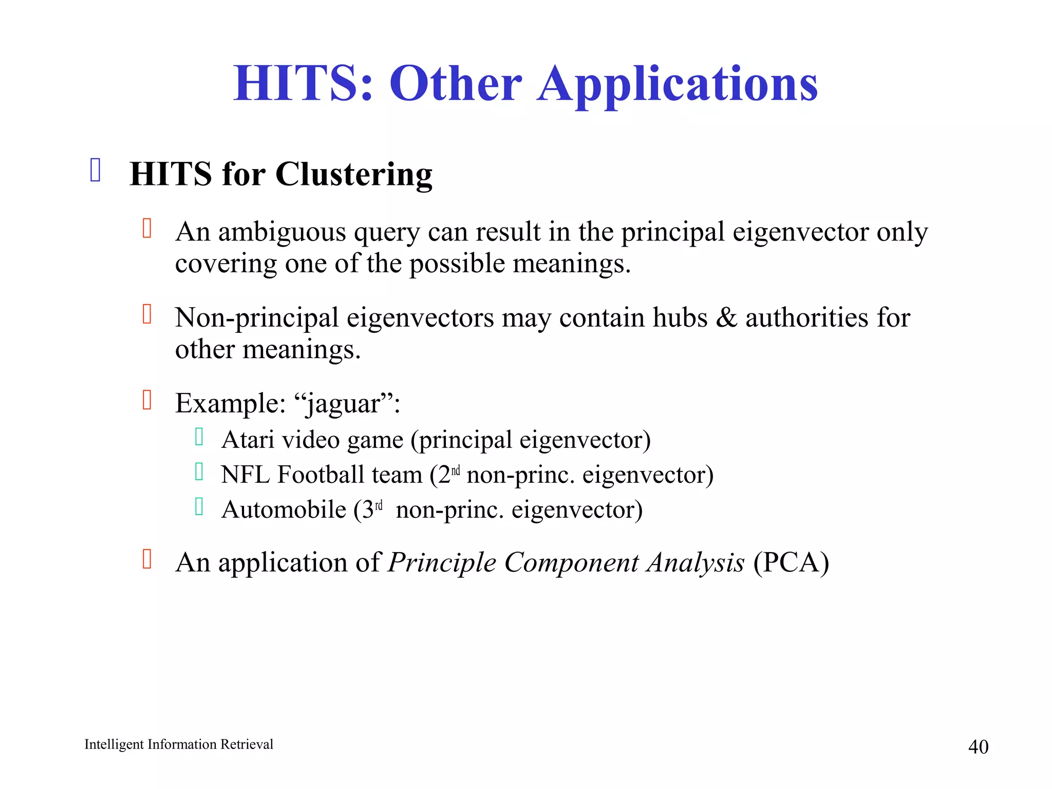 Intelligent Information Retrieval 40
HITS: Other Applications
 HITS for Clustering
 An ambiguous query can result in the principal eigenvector only
covering one of the possible meanings.
 Non-principal eigenvectors may contain hubs & authorities for
other meanings.
 Example: “jaguar”:
 Atari video game (principal eigenvector)
 NFL Football team (2nd
non-princ. eigenvector)
 Automobile (3rd
non-princ. eigenvector)
 An application of Principle Component Analysis (PCA)
 