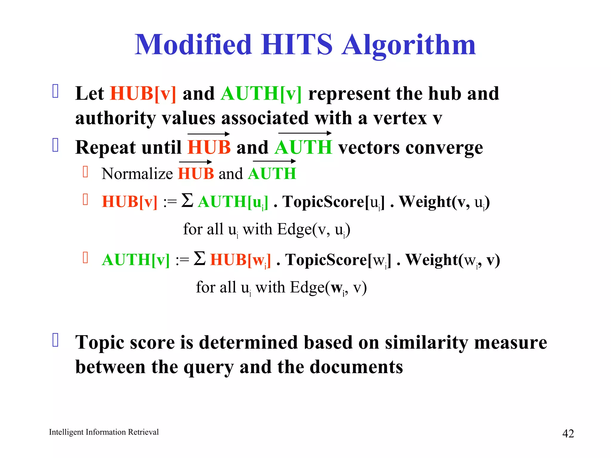 Intelligent Information Retrieval 42
Modified HITS Algorithm
 Let HUB[v] and AUTH[v] represent the hub and
authority values associated with a vertex v
 Repeat until HUB and AUTH vectors converge
 Normalize HUB and AUTH
 HUB[v] := Σ AUTH[ui] . TopicScore[ui] . Weight(v, ui)
for all ui with Edge(v, ui)
 AUTH[v] := Σ HUB[wi] . TopicScore[wi] . Weight(wi, v)
for all ui with Edge(wi, v)
 Topic score is determined based on similarity measure
between the query and the documents
 