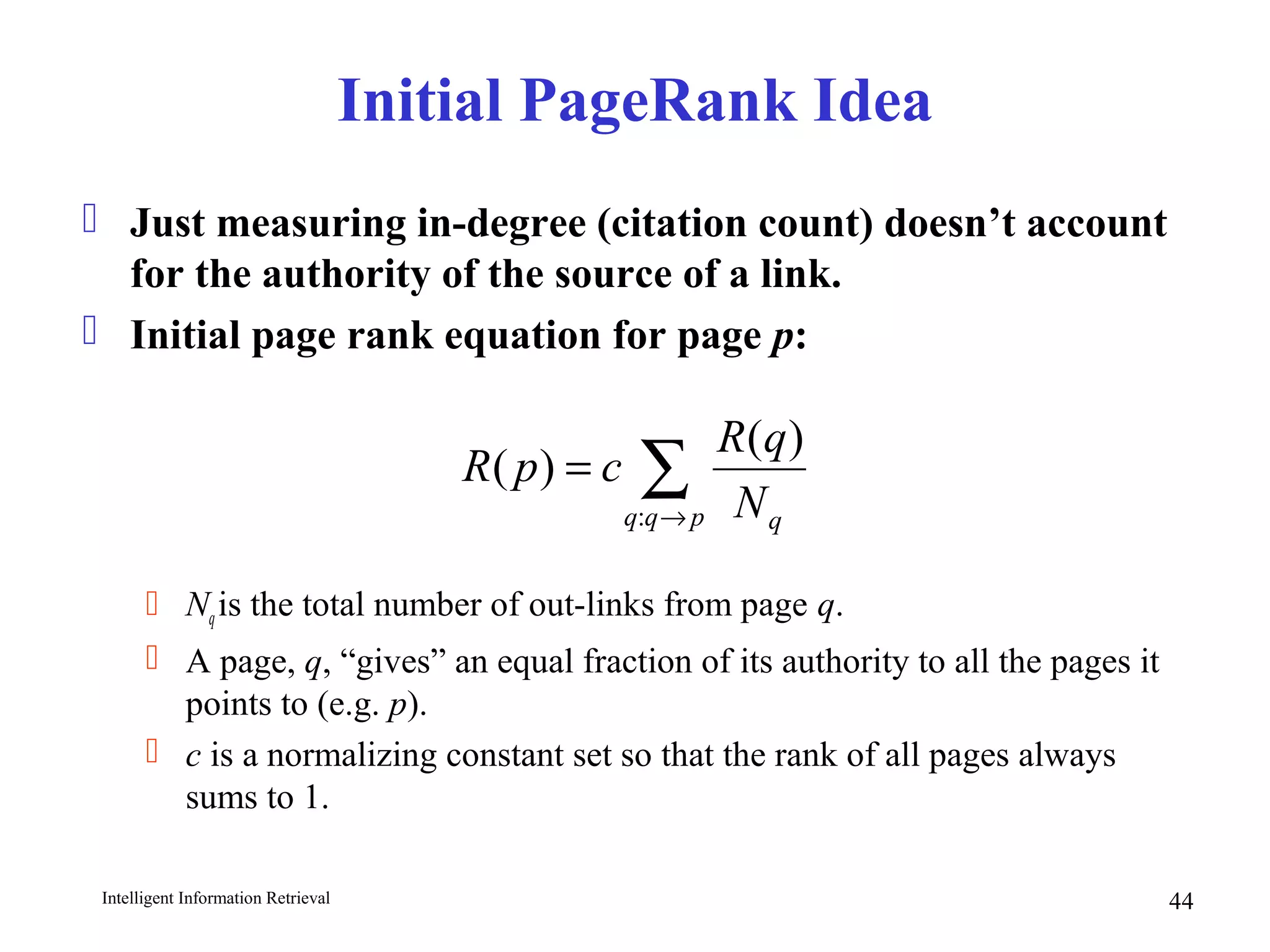 Intelligent Information Retrieval 44
Initial PageRank Idea
 Just measuring in-degree (citation count) doesn’t account
for the authority of the source of a link.
 Initial page rank equation for page p:
 Nqis the total number of out-links from page q.
 A page, q, “gives” an equal fraction of its authority to all the pages it
points to (e.g. p).
 c is a normalizing constant set so that the rank of all pages always
sums to 1.
∑→
=
pqq qN
qR
cpR
:
)(
)(
 