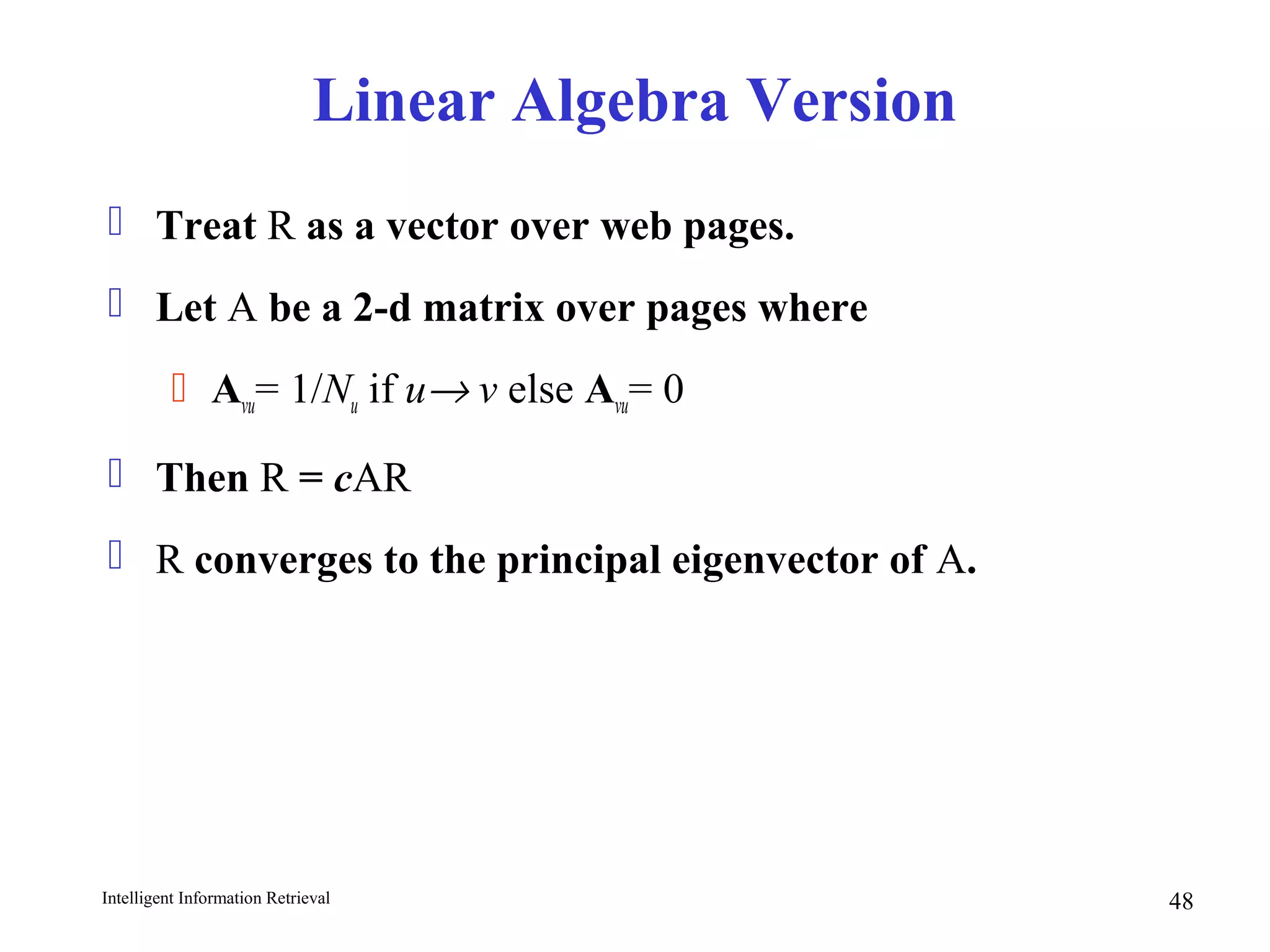 Intelligent Information Retrieval 48
Linear Algebra Version
 Treat R as a vector over web pages.
 Let A be a 2-d matrix over pages where
 Avu= 1/Nu if u→ v else Avu= 0
 Then R = cAR
 R converges to the principal eigenvector of A.
 
