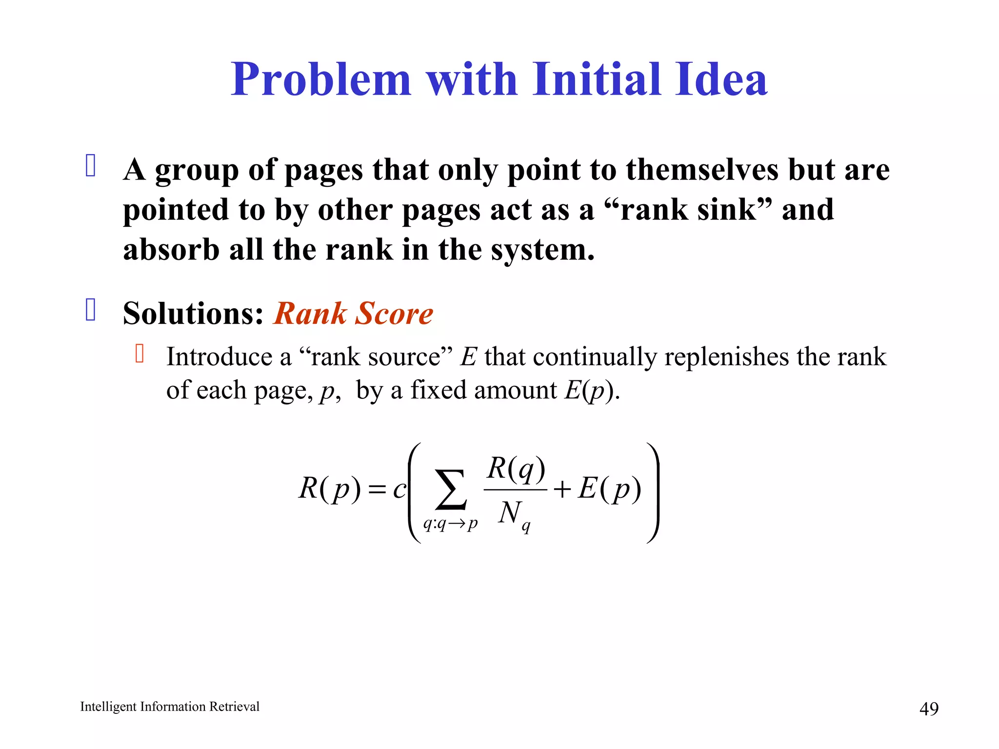 Intelligent Information Retrieval 49
Problem with Initial Idea
 A group of pages that only point to themselves but are
pointed to by other pages act as a “rank sink” and
absorb all the rank in the system.
 Solutions: Rank Score
 Introduce a “rank source” E that continually replenishes the rank
of each page, p, by a fixed amount E(p).








+= ∑→
)(
)(
)(
:
pE
N
qR
cpR
pqq q
 
