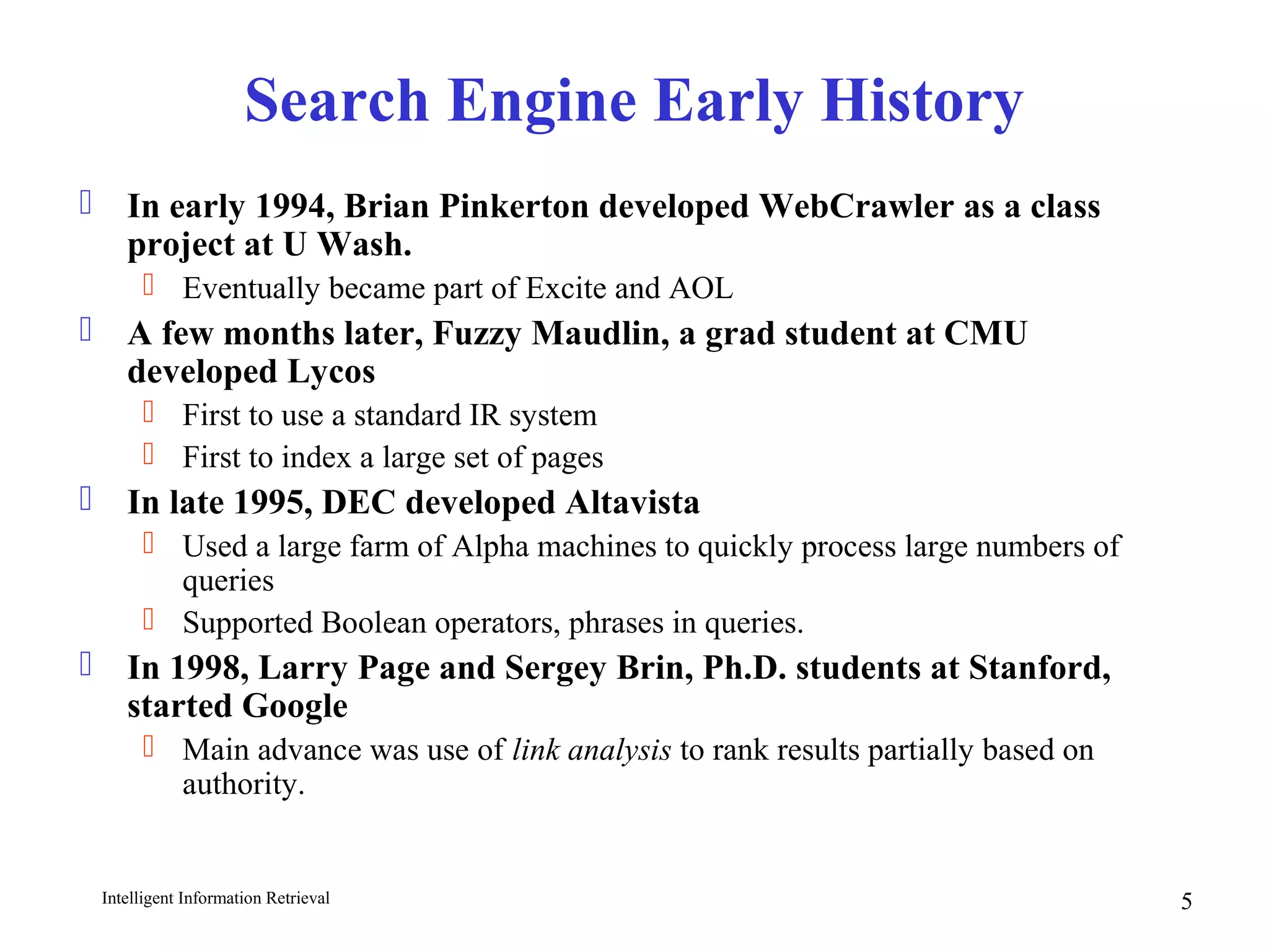 Intelligent Information Retrieval 5
Search Engine Early History
 In early 1994, Brian Pinkerton developed WebCrawler as a class
project at U Wash.
 Eventually became part of Excite and AOL
 A few months later, Fuzzy Maudlin, a grad student at CMU
developed Lycos
 First to use a standard IR system
 First to index a large set of pages
 In late 1995, DEC developed Altavista
 Used a large farm of Alpha machines to quickly process large numbers of
queries
 Supported Boolean operators, phrases in queries.
 In 1998, Larry Page and Sergey Brin, Ph.D. students at Stanford,
started Google
 Main advance was use of link analysis to rank results partially based on
authority.
 