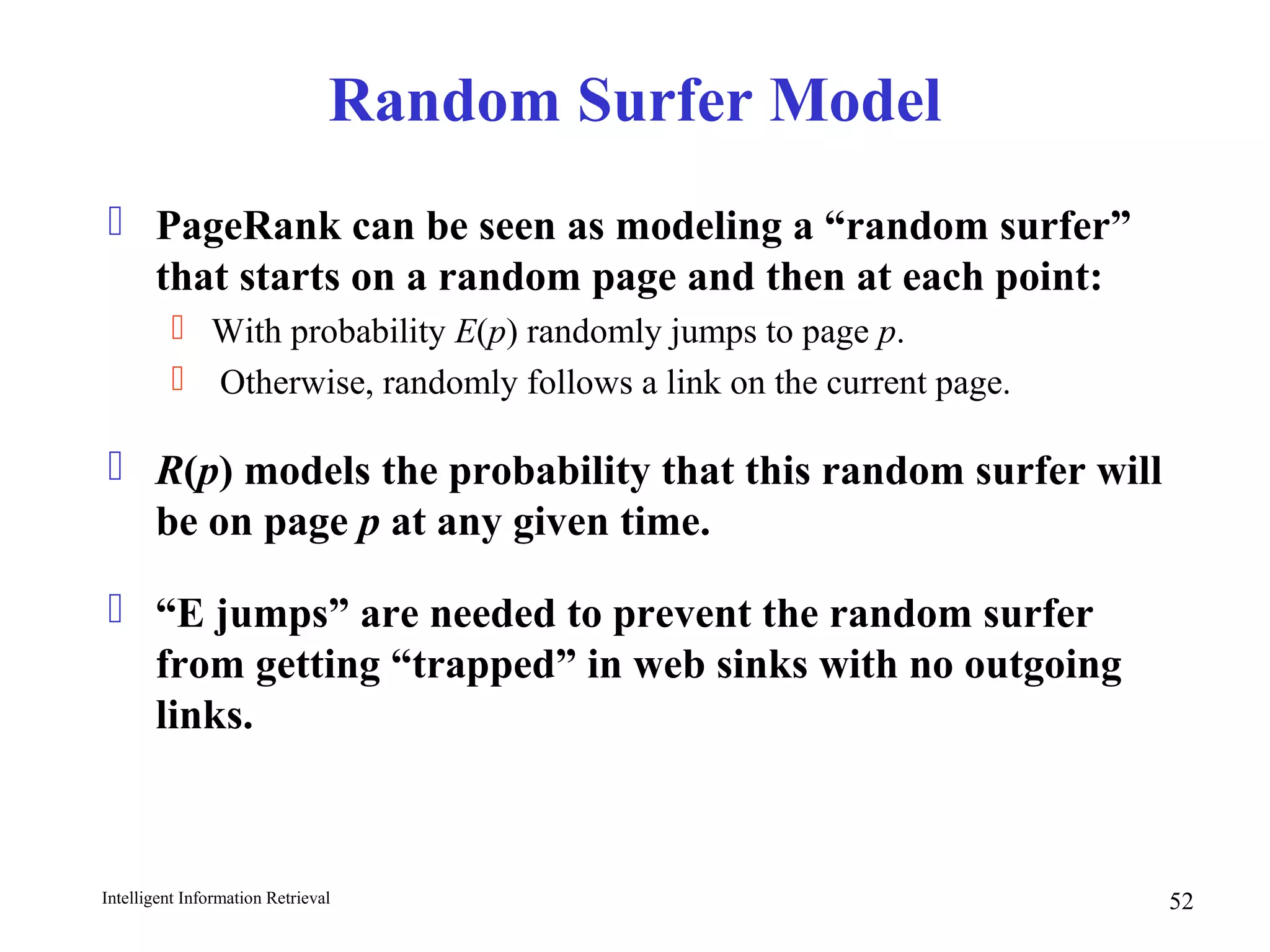Intelligent Information Retrieval 52
Random Surfer Model
 PageRank can be seen as modeling a “random surfer”
that starts on a random page and then at each point:
 With probability E(p) randomly jumps to page p.
 Otherwise, randomly follows a link on the current page.
 R(p) models the probability that this random surfer will
be on page p at any given time.
 “E jumps” are needed to prevent the random surfer
from getting “trapped” in web sinks with no outgoing
links.
 