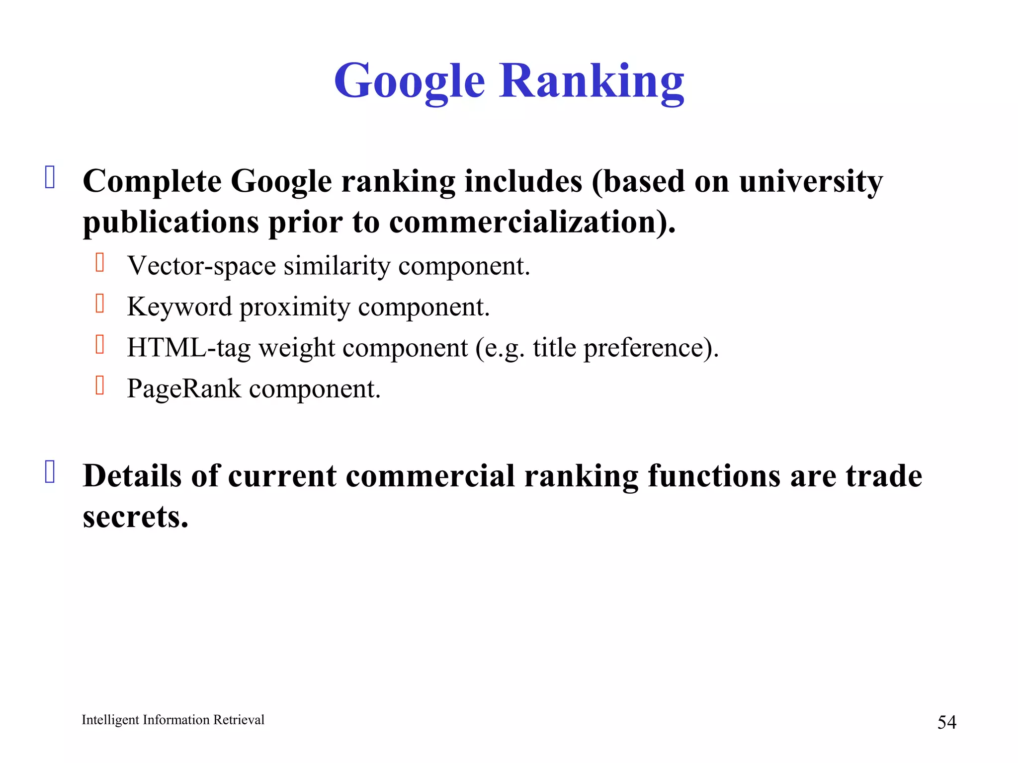Intelligent Information Retrieval 54
Google Ranking
 Complete Google ranking includes (based on university
publications prior to commercialization).
 Vector-space similarity component.
 Keyword proximity component.
 HTML-tag weight component (e.g. title preference).
 PageRank component.
 Details of current commercial ranking functions are trade
secrets.
 