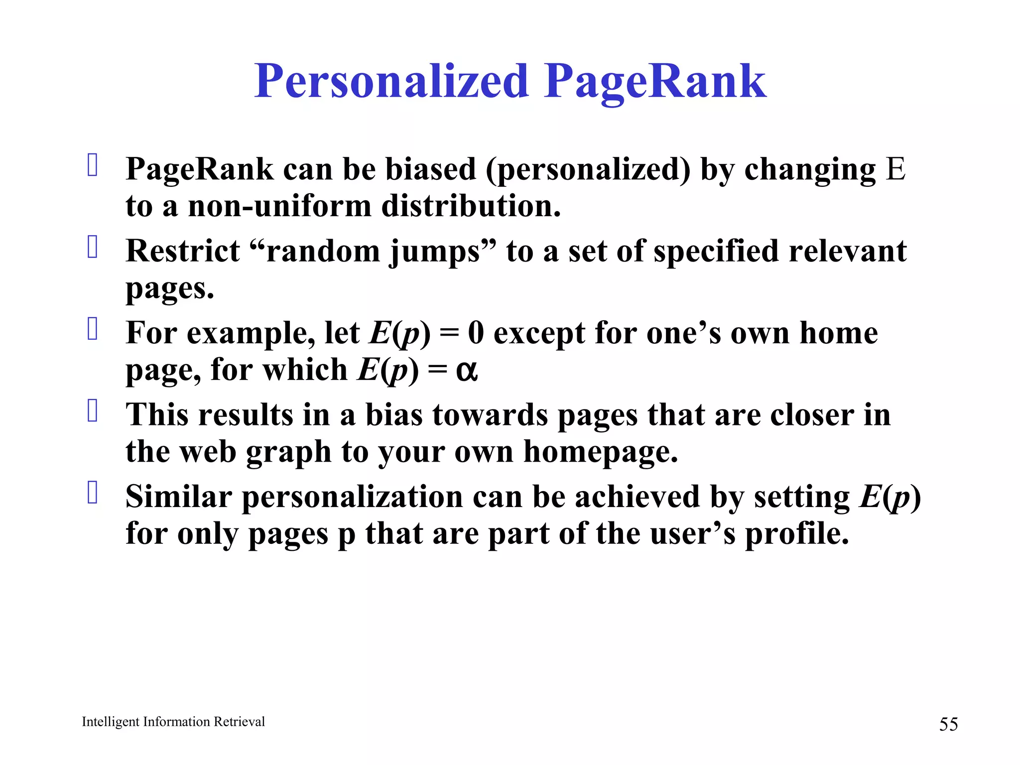Intelligent Information Retrieval 55
Personalized PageRank
 PageRank can be biased (personalized) by changing E
to a non-uniform distribution.
 Restrict “random jumps” to a set of specified relevant
pages.
 For example, let E(p) = 0 except for one’s own home
page, for which E(p) = α
 This results in a bias towards pages that are closer in
the web graph to your own homepage.
 Similar personalization can be achieved by setting E(p)
for only pages p that are part of the user’s profile.
 