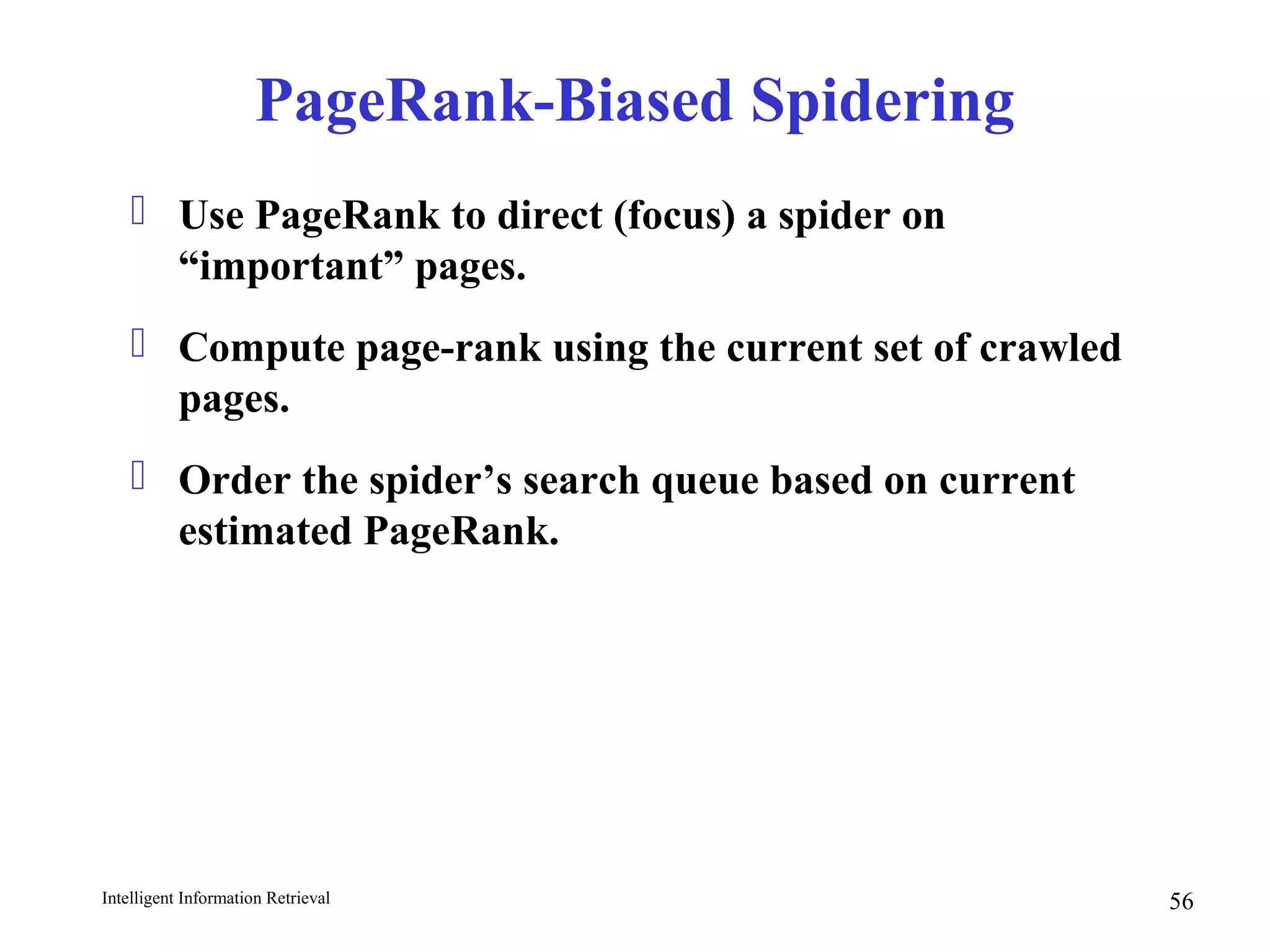 Intelligent Information Retrieval 56
PageRank-Biased Spidering
 Use PageRank to direct (focus) a spider on
“important” pages.
 Compute page-rank using the current set of crawled
pages.
 Order the spider’s search queue based on current
estimated PageRank.
 