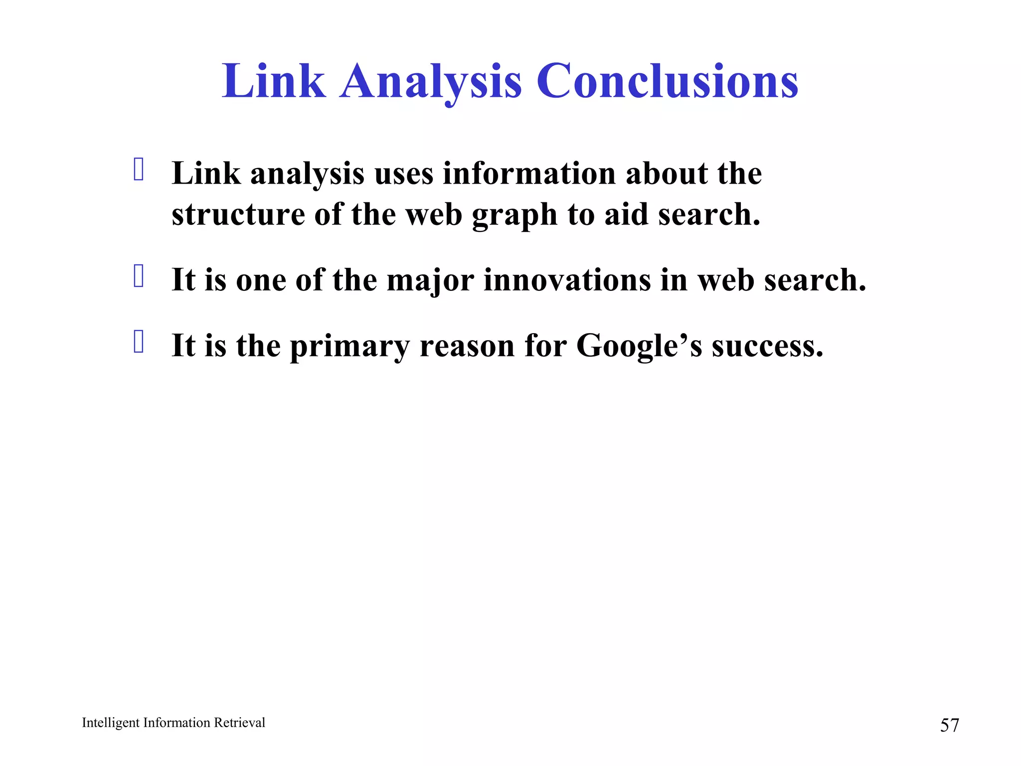 Intelligent Information Retrieval 57
Link Analysis Conclusions
 Link analysis uses information about the
structure of the web graph to aid search.
 It is one of the major innovations in web search.
 It is the primary reason for Google’s success.
 