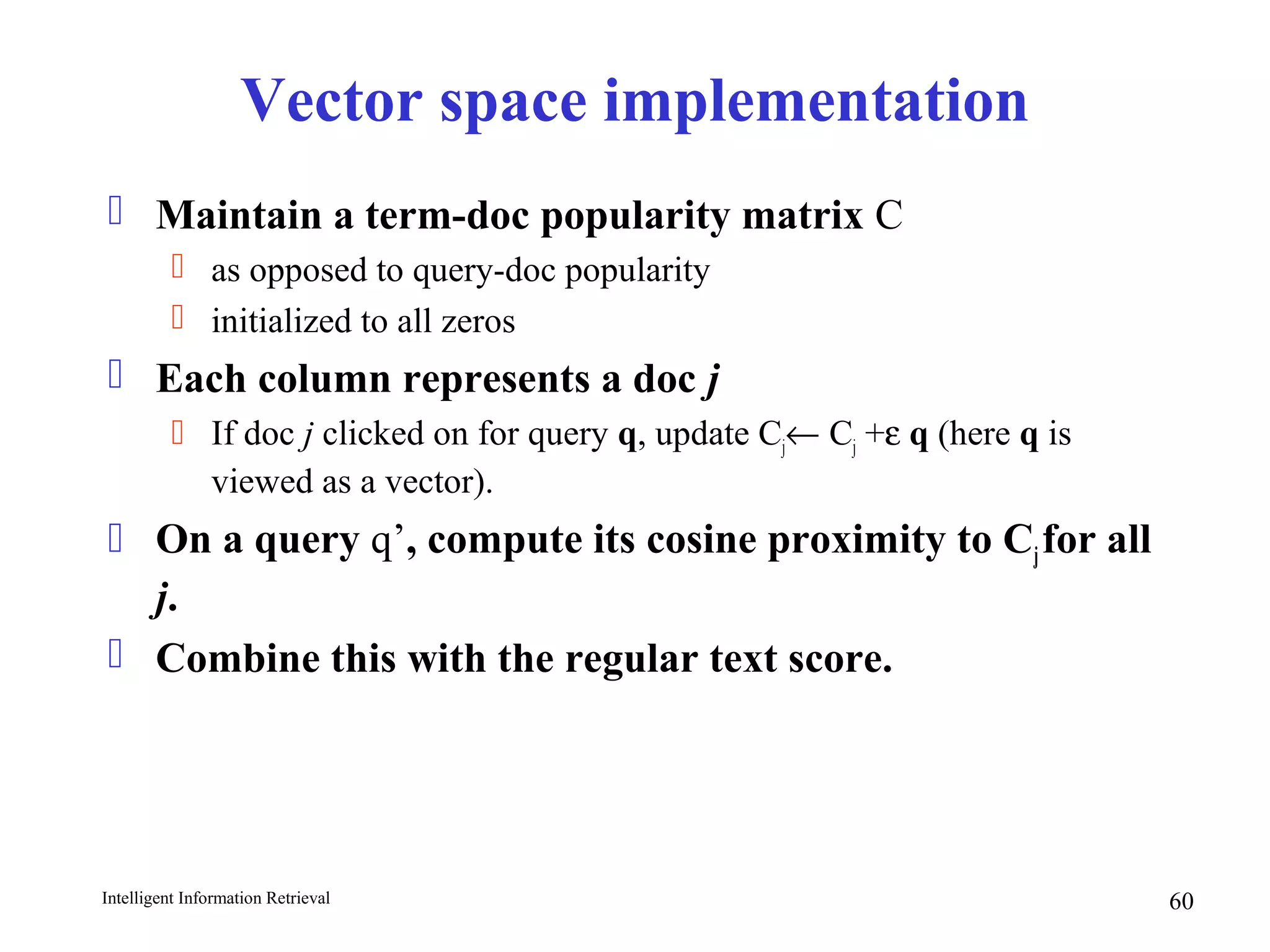Intelligent Information Retrieval 60
Vector space implementation
 Maintain a term-doc popularity matrix C
 as opposed to query-doc popularity
 initialized to all zeros
 Each column represents a doc j
 If doc j clicked on for query q, update Cj← Cj +ε q (here q is
viewed as a vector).
 On a query q’, compute its cosine proximity to Cjfor all
j.
 Combine this with the regular text score.
 