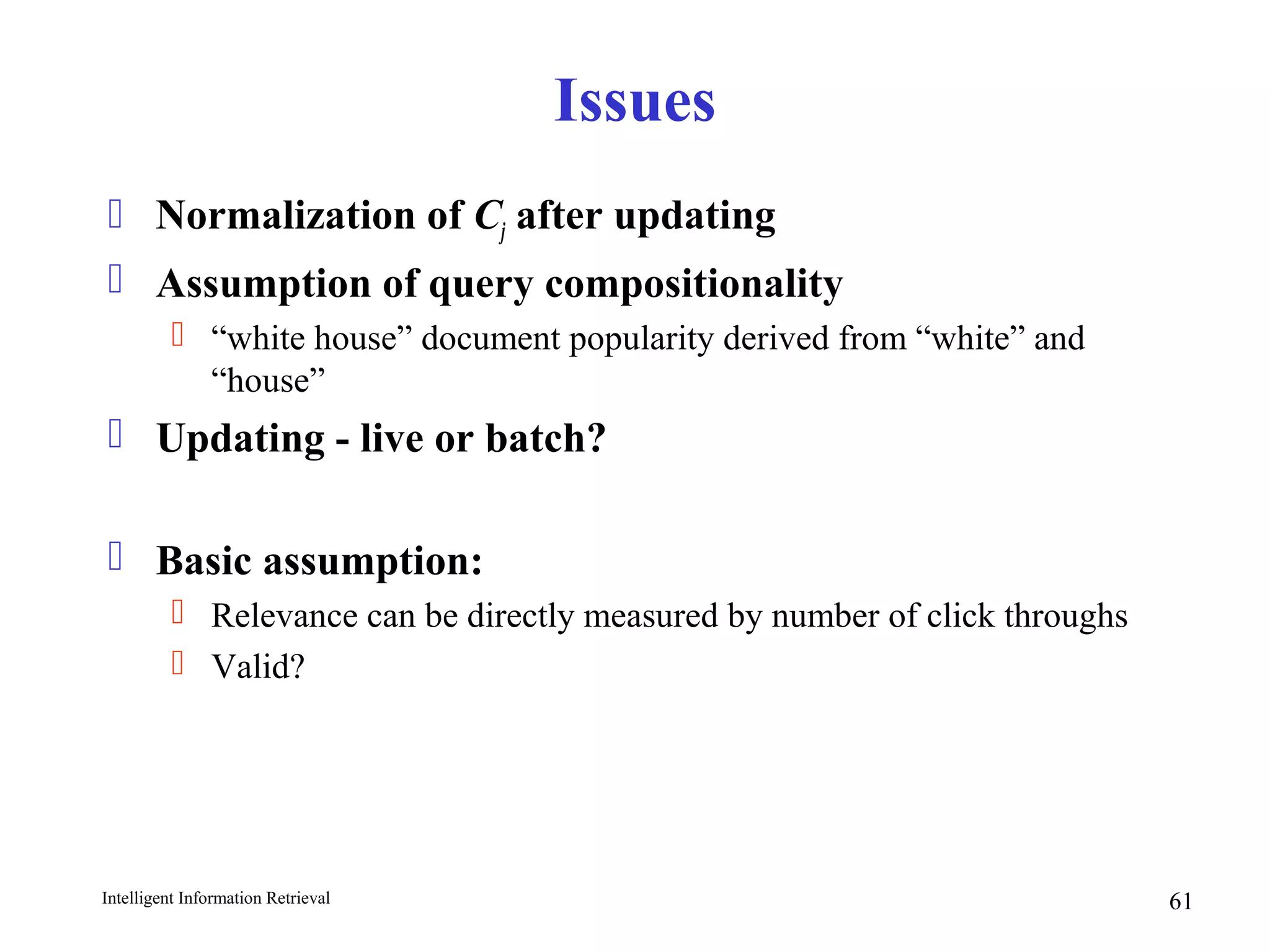 Intelligent Information Retrieval 61
Issues
 Normalization of Cj after updating
 Assumption of query compositionality
 “white house” document popularity derived from “white” and
“house”
 Updating - live or batch?
 Basic assumption:
 Relevance can be directly measured by number of click throughs
 Valid?
 