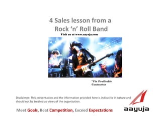 4 Sales lesson from a
Rock ‘n’ Roll Band
Visit us at www.aayuja.com

*Via Profitable
Contractor

Disclaimer: This presentation and the information provided here is indicative in nature and
should not be treated as views of the organization.

Meet Goals, Beat Competition, Exceed Expectations
AAyuja © 2013

 
