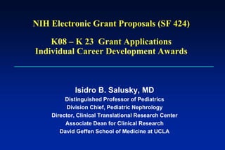 NIH Electronic Grant Proposals (SF 424)
K08 – K 23 Grant Applications
Individual Career Development Awards
Isidro B. Salusky, MD
Distinguished Professor of Pediatrics
Division Chief, Pediatric Nephrology
Director, Clinical Translational Research Center
Associate Dean for Clinical Research
David Geffen School of Medicine at UCLA
 