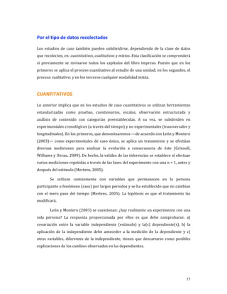 Por el tipo de datos recolectados 

Los  estudios  de  caso  también  pueden  subdividirse,  dependiendo  de  la  clase  de  datos 
que recolecten, en: cuantitativos, cualitativos y mixtos. Esta clasificación se comprenderá 
si  previamente  se  revisaron  todos  los  capítulos  del  libro  impreso.  Puesto  que  en  los 
primeros se aplica el proceso cuantitativo al estudio de una unidad; en los segundos, el 
proceso cualitativo; y en los terceros cualquier modalidad mixta. 



CUANTITATIVOS 

Lo  anterior  implica  que  en  los  estudios  de  caso  cuantitativos  se  utilizan  herramientas 
estandarizadas  como  pruebas,  cuestionarios,  escalas,  observación  estructurada  y 
análisis  de  contenido  con  categorías  preestablecidas.  A  su  vez,  se  subdividen  en 
experimentales cronológicos (a través del tiempo) y no experimentales (transversales y 
longitudinales). En los primeros, que denominaremos —de acuerdo con León y Montero 
(2003)—  como  experimentales  de  caso  único,  se  aplica  un  tratamiento  y  se  efectúan 
diversas  mediciones  para  analizar  la  evolución  a  consecuencia  de  éste  (Grinnell, 
Williams y Unrau, 2009). De hecho, la validez de las inferencias se establece al efectuar 
varias mediciones repetidas a través de las fases del experimento con una n = 1, antes y 
después del estímulo (Mertens, 2005). 

        Se  utilizan  comúnmente  con  variables  que  permanecen  en  la  persona 
participante o fenómeno (caso) por largos periodos y se ha establecido que no cambian 
con  el  mero  paso  del  tiempo  (Mertens,  2005).  La  hipótesis  es  que  el  tratamiento  las 
modificará. 

        León y Montero (2003) se cuestionan: ¿hay realmente un experimento con una 
sola  persona?  La  respuesta  proporcionada  por  ellos  es  que  debe  comprobarse:  a) 
covariación  entre  la  variable  independiente  (estímulo)  y  la(s)  dependiente(s),  b)  la 
aplicación  de  la  independiente  debe  anteceder  a  la  medición  de  la  dependiente  y  c) 
otras  variables,  diferentes  de  la  independiente,  tienen  que  descartarse  como  posibles 
explicaciones de los cambios observados en las dependientes.  




                                                                                                15
 