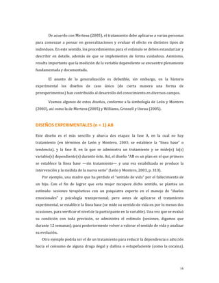         De acuerdo con Mertens (2005), el tratamiento debe aplicarse a varias personas 
para  comenzar  a  pensar  en  generalizaciones  y  evaluar  el  efecto  en  distintos  tipos  de 
individuos. En este sentido, los procedimientos para el estímulo se deben estandarizar y 
describir  en  detalle,  además  de  que  se  implementen  de  forma  cuidadosa.  Asimismo, 
resulta importante que la medición de la variable dependiente se encuentre plenamente 
fundamentada y documentada. 

        El  asunto  de  la  generalización  es  debatible,  sin  embargo,  en  la  historia 
experimental  los  diseños  de  caso  único  (de  cierta  manera  una  forma  de 
preexperimentos) han contribuido al desarrollo del conocimiento en diversos campos. 

        Veamos algunos de estos diseños, conforme a la simbología de León y Montero 
(2003), así como la de Mertens (2005) y Williams, Grinnell y Unrau (2005). 



DISEÑOS EXPERIMENTALES (n = 1) AB 

Este  diseño  es  el  más  sencillo  y  abarca  dos  etapas:  la  fase  A,  en  la  cual  no  hay 
tratamiento  (en  términos  de  León  y  Montero,  2003;  se  establece  la  “línea  base”  o 
tendencia),  y  la  fase  B,  en  la  que  se  administra  un  tratamiento  y  se  mide(n)  la(s) 
variable(s) dependiente(s) durante éste. Así, el diseño “AB es un plan en el que primero 
se  establece  la  línea  base  —sin  tratamiento—  y  una  vez  estabilizada  se  produce  la 
intervención y la medida de la nueva serie” (León y Montero, 2003, p. 313). 
    Por ejemplo, una madre que ha perdido el “sentido de vida” por el fallecimiento de 
un  hijo.  Con  el  fin  de  lograr  que  esta  mujer  recupere  dicho  sentido,  se  plantea  un 
estímulo:  sesiones  terapéuticas  con  un  psiquiatra  experto  en  el  manejo  de  “duelos 
emocionales”  y  psicología  transpersonal;  pero  antes  de  aplicarse  el  tratamiento 
experimental, se establece la línea base (se mide su sentido de vida en por lo menos dos 
ocasiones, para verificar el nivel de la participante en la variable). Una vez que se evaluó 
su  condición  con  toda  precisión,  se  administra  el  estímulo  (sesiones,  digamos  que 
durante 12 semanas); para posteriormente volver a valorar el sentido de vida y analizar 
su evolución. 
    Otro ejemplo podría ser el de un tratamiento para reducir la dependencia o adicción 
hacia  el  consumo  de  alguna  droga  ilegal  y  dañina  o  estupefaciente  (como  la  cocaína). 




                                                                                               16
 