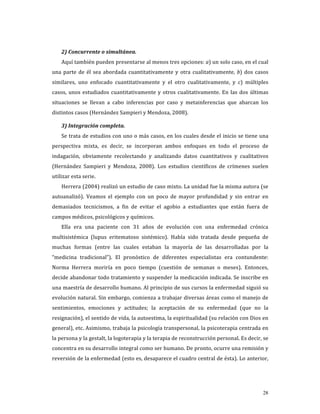 2) Concurrente o simultánea. 
    Aquí también pueden presentarse al menos tres opciones: a) un solo caso, en el cual 
una  parte  de  él  sea  abordada  cuantitativamente  y  otra  cualitativamente,  b)  dos  casos 
similares,  uno  enfocado  cuantitativamente  y  el  otro  cualitativamente,  y  c)  múltiples 
casos,  unos  estudiados  cuantitativamente  y  otros  cualitativamente.  En  las  dos  últimas 
situaciones  se  llevan  a  cabo  inferencias  por  caso  y  metainferencias  que  abarcan  los 
distintos casos (Hernández Sampieri y Mendoza, 2008). 

    3) Integración completa. 
    Se trata de estudios con uno o más casos, en los cuales desde el inicio se tiene una 
perspectiva  mixta,  es  decir,  se  incorporan  ambos  enfoques  en  todo  el  proceso  de 
indagación,  obviamente  recolectando  y  analizando  datos  cuantitativos  y  cualitativos 
(Hernández  Sampieri  y  Mendoza,  2008).  Los  estudios  científicos  de  crímenes  suelen 
utilizar esta serie.   
    Herrera (2004) realizó un estudio de caso mixto. La unidad fue la misma autora (se 
autoanalizó).  Veamos  el  ejemplo  con  un  poco  de  mayor  profundidad  y  sin  entrar  en 
demasiados  tecnicismos,  a  fin  de  evitar  el  agobio  a  estudiantes  que  están  fuera  de 
campos médicos, psicológicos y químicos. 
    Ella  era  una  paciente  con  31  años  de  evolución  con  una  enfermedad  crónica 
multisistémica  (lupus  eritematoso  sistémico).  Había  sido  tratada  desde  pequeña  de 
muchas  formas  (entre  las  cuales  estaban  la  mayoría  de  las  desarrolladas  por  la 
“medicina  tradicional”).  El  pronóstico  de  diferentes  especialistas  era  contundente: 
Norma  Herrera  moriría  en  poco  tiempo  (cuestión  de  semanas  o  meses).  Entonces, 
decide abandonar todo tratamiento y suspender la medicación indicada. Se inscribe en 
una maestría de desarrollo humano. Al principio de sus cursos la enfermedad siguió su 
evolución natural. Sin embargo, comienza a trabajar diversas áreas como el manejo de 
sentimientos,  emociones  y  actitudes;  la  aceptación  de  su  enfermedad  (que  no  la 
resignación), el sentido de vida, la autoestima, la espiritualidad (su relación con Dios en 
general), etc. Asimismo, trabaja la psicología transpersonal, la psicoterapia centrada en 
la persona y la gestalt, la logoterapia y la terapia de reconstrucción personal. Es decir, se 
concentra en su desarrollo integral como ser humano. De pronto, ocurre una remisión y 
reversión de la enfermedad (esto es, desaparece el cuadro central de ésta). Lo anterior, 




                                                                                              28
 