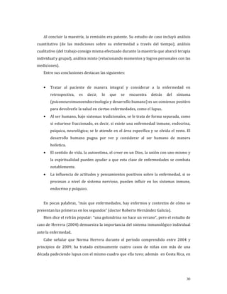 Al concluir la maestría, la remisión era patente. Su estudio de caso incluyó análisis 
cuantitativo  (de  las  mediciones  sobre  su  enfermedad  a  través  del  tiempo),  análisis 
cualitativo (del trabajo consigo misma efectuado durante la maestría que abarcó terapia 
individual y grupal), análisis mixto (relacionando momentos y logros personales con las 
mediciones). 
    Entre sus conclusiones destacan las siguientes: 
     
    •   Tratar  al  paciente  de  manera  integral  y  considerar  a  la  enfermedad  en 
        retrospectiva,  es  decir,  lo  que  se  encuentra  detrás  del  síntoma 
        (psiconeuroimunoendocrinología y desarrollo humano) es un comienzo positivo 
        para devolverle la salud en ciertas enfermedades, como el lupus.  
    •   Al ser humano, bajo sistemas tradicionales, se le trata de forma separada, como 
        si estuviese fraccionado, es decir, si existe una enfermedad inmune, endocrina, 
        psíquica,  neurológica;  se  le  atiende  en  el  área  específica  y  se  olvida  el  resto.  El 
        desarrollo  humano  pugna  por  ver  y  considerar  al  ser  humano  de  manera 
        holística.  
    •   El sentido de vida, la autoestima, el creer en un Dios, la unión con uno mismo y 
        la  espiritualidad  pueden  ayudar  a  que  esta  clase  de  enfermedades  se  combata 
        notablemente. 
    •   La  influencia  de  actitudes  y  pensamientos  positivos  sobre  la  enfermedad,  si  se 
        procesan  a  nivel  de  sistema  nervioso,  pueden  influir  en  los  sistemas  inmune, 
        endocrino y psíquico. 
     
    En  pocas  palabras,  “más  que  enfermedades,  hay  enfermos  y  contextos  de  cómo  se 
presentan las primeras en los segundos” (doctor Roberto Hernández Galicia).  
    Bien dice el refrán popular: “una golondrina no hace un verano”, pero el estudio de 
caso de Herrera (2004) demuestra la importancia del sistema inmunológico individual 
ante la enfermedad. 
    Cabe  señalar  que  Norma  Herrera  durante  el  periodo  comprendido  entre  2004  y 
principios  de  2009,  ha  tratado  exitosamente  cuatro  casos  de  niñas  con  más  de  una 
década padeciendo lupus con el mismo cuadro que ella tuvo; además  en Costa Rica, en 




                                                                                                      30
 