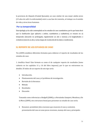 la  provincia  de  Alajuela  (Ciudad  Quesada),  un  caso  similar  de  una  mujer  adulta  joven 
(15 años de sufrir la enfermedad) entró a una fase de remisión, al trabajar en el sentido 
de vida y otras áreas humanas. 

 Por su temporalidad 
Esta tipología ya ha sido contemplada en los estudios de caso cuantitativos, por lo que basta decir 
que  la  clasificación  (que  aplicaría  a  ambos,  cuantitativos  y  cualitativos),  se  resume  en:  a) 
temporales  (duración  no  prolongada,  regularmente  un  año  o  menos)  y  b)  longitudinales  o 
evolutivos (más de un año y varias etapas de recolección de los datos o mediciones). 



EL REPORTE DE LOS ESTUDIOS DE CASO  

Yin (2009) establece diferentes formatos para elaborar el reporte de resultados de los 
estudios de caso: 
 
1.  Analítico  lineal.  Este  formato  es  como  el  de  cualquier  reporte  de  resultados  (tema 
cubierto  en  los  capítulos  11  y  16  del  libro  impreso),  por  lo  que  no  entraremos  en 
detalles. El índice de un reporte de este tipo sería: 
     
    •    Introducción. 
    •    Planteamiento del caso y el problema de investigación. 
    •    Revisión de la literatura 
    •    Método 
    •    Resultados 
    •    Discusión 
     
    Tomando como referencias a Budgell (2008) y a Hernández Sampieri, Mendoza y De 
    la Mora (2009); otra estructura lineal para presentar un estudio de caso sería: 
     
    •    Resumen: preámbulo (dos oraciones que enuncien el caso y contexto), 
         presentación del caso en unas pocas oraciones, manejo del caso y principales 




                                                                                                      31
 
