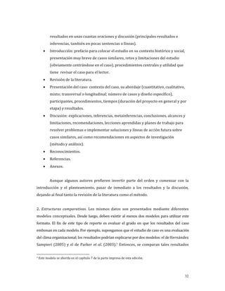resultados en unas cuantas oraciones y discusión (principales resultados e 
         inferencias, también en pocas sentencias o líneas).  
    •    Introducción: prefacio para colocar el estudio en su contexto histórico y social, 
         presentación muy breve de casos similares, retos y limitaciones del estudio 
         (obviamente centrándose en el caso), procedimientos centrales y utilidad que 
         tiene  revisar el caso para el lector. 
    •    Revisión de la literatura. 
    •    Presentación del caso: contexto del caso, su abordaje (cuantitativo, cualitativo, 
         mixto; transversal o longitudinal; número de casos y diseño específico), 
         participantes, procedimientos, tiempos (duración del proyecto en general y por 
         etapa) y resultados. 
    •    Discusión: explicaciones, inferencias, metainferencias, conclusiones, alcances y 
         limitaciones, recomendaciones, lecciones aprendidas y planes de trabajo para 
         resolver problemas e implementar soluciones y líneas de acción futura sobre 
         casos similares, así como recomendaciones en aspectos de investigación 
         (método y análisis). 
    •    Reconocimientos. 
    •    Referencias. 
    •    Anexos. 
     
         Aunque  algunos  autores  prefieren  invertir  parte  del  orden  y  comenzar  con  la 
introducción  y  el  planteamiento,  pasar  de  inmediato  a  los  resultados  y  la  discusión, 
dejando al final tanto la revisión de la literatura como el método. 
           
2.  Estructuras  comparativas.  Los  mismos  datos  son  presentados  mediante  diferentes 
modelos  conceptuales. Desde luego, deben existir al menos dos modelos para utilizar este 
formato.  El  fin  de  este  tipo  de  reporte  es  evaluar  el  grado  en  que  los  resultados  del  caso 
embonan en cada modelo. Por ejemplo, supongamos que el estudio de caso es una evaluación 
del clima organizacional; los resultados podrían explicarse por dos modelos: el de Hernández 
Sampieri  (2005)  y  el  de  Parker  et  al.  (2003).7  Entonces,  se  comparan  tales  resultados 


7 Este modelo se aborda en el capítulo 7 de la parte impresa de esta edición.    




                                                                                                        32
 