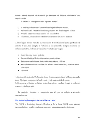 frente  a  ambos  modelos.  En  la  medida  que  embonen  con  éstos  se  considerarán  con 
mayor validez. 
         El estudio de caso operaría de la siguiente manera 
          
    a)   El investigador considera las variables que presenta cada modelo. 
    b)   Recolecta datos sobre tales variables (las de los dos modelos) y los analiza. 
    c)   Presenta los resultados de acuerdo con cada modelo. 
    d)   Idealmente, los resultados deben ser consistentes con ambos modelos. 
 
3.  Cronológico.  En  este  formato,  la  presentación  de  resultados  se  realiza  por  fases  del 
estudio  de  caso.  Por  ejemplo,  si  evaluamos  a  una  comunidad  indígena  mediante  un 
método cualitativo, podemos presentar los resultados por etapas: 
              
    •    Inmersión en el caso y contexto. 
    •    Recolección inicial de los datos: primeras entrevistas. 
    •    Resultados preliminares: observación y entrevistas a líderes. 
    •    Resultados definitivos: observación, recolección de materiales y entrevistas con 
         pobladores. 
    •    Discusión. 
          
4.  Construcción  de  teoría.  Un  formato  donde  el  caso  se  presenta  de  tal  forma  que  cada 
parte (hipótesis, conceptos, etc.) del reporte revela un aspecto de la teoría.  
5.  Sin  estructura.  Cuando  no  hay  un  orden.  Hay  quienes  escriben  el  reporte  conforme 
avanza el estudio de caso. 
     
    En  cualquier  situación  es  importante  que  el  caso  se  redacte  y  presente 
adecuadamente. 


Recomendaciones para los estudios de caso 
Yin  (2009)  y  Hernández  Sampieri,  Mendoza  y  De  la  Mora  (2009)  hacen  algunas 
recomendaciones para los estudios de caso, entre las que destacan las siguientes: 




                                                                                                 33
 