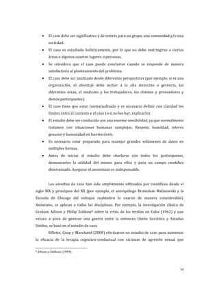 •    El caso debe ser significativo y de interés para un grupo, una comunidad y/o una 
         sociedad. 
    •    El  caso  es  estudiado  holísticamente,  por  lo  que  no  debe  restringirse  a  ciertas 
         áreas o algunos cuantos lugares o personas. 
    •    Se  considera  que  el  caso  puede  concluirse  cuando  se  responde  de  manera 
         satisfactoria al planteamiento del problema. 
    •    El caso debe ser analizado desde diferentes perspectivas (por ejemplo, si es una 
         organización,  el  abordaje  debe  incluir  a  la  alta  dirección  o  gerencia,  las 
         diferentes  áreas,  el  sindicato  y  los  trabajadores,  los  clientes  y  proveedores  y 
         demás participantes). 
    •    El  caso  tiene  que  estar  contextualizado  y  es  necesario  definir  con  claridad  los 
         límites entre el contexto y el caso (o si no los hay, explicarlo). 
    •    El estudio debe ser conducido con una enorme sensibilidad, ya que normalmente 
         tratamos  con  situaciones  humanas  complejas.  Respeto,  humildad,  interés 
         genuino y humanidad en fuertes dosis. 
    •    Es  necesario  estar  preparado  para  manejar  grandes  volúmenes  de  datos  en 
         múltiples formas. 
    •    Antes  de  iniciar  el  estudio  debe  charlarse  con  todos  los  participantes, 
         demostrarles  la  utilidad  del  mismo  para  ellos  y  para  un  campo  científico 
         determinado. Asegurar el anonimato es indispensable. 
 
         Los  estudios  de  caso  han  sido  ampliamente  utilizados  por  científicos  desde  el 
siglo  XIX  y  principios  del  XX  (por  ejemplo,  el  antropólogo  Bronislaw  Malinowski  y  la 
Escuela  de  Chicago  del  enfoque  cualitativo  lo  usaron  de  manera  considerable). 
Asimismo,  se  aplican  a  todas  las  disciplinas.  Por  ejemplo,  la  investigación  clásica  de 
Graham  Allison  y  Philip  Zelikow8  sobre  la  crisis  de  los  misiles  en  Cuba  (1962)  y  que 
estuvo  a  poco  de  generar  una  guerra  entre  la  entonces  Unión  Soviética  y  Estados 
Unidos, se basó en el estudio de caso. 
         Billette, Guay y Marchand (2008) efectuaron un estudio de caso para aumentar 
la  eficacia  de  la  terapia  cognitiva‐conductual  con  víctimas  de  agresión  sexual  que 

8 Allison y Zelikow (1999). 




                                                                                                 34
 